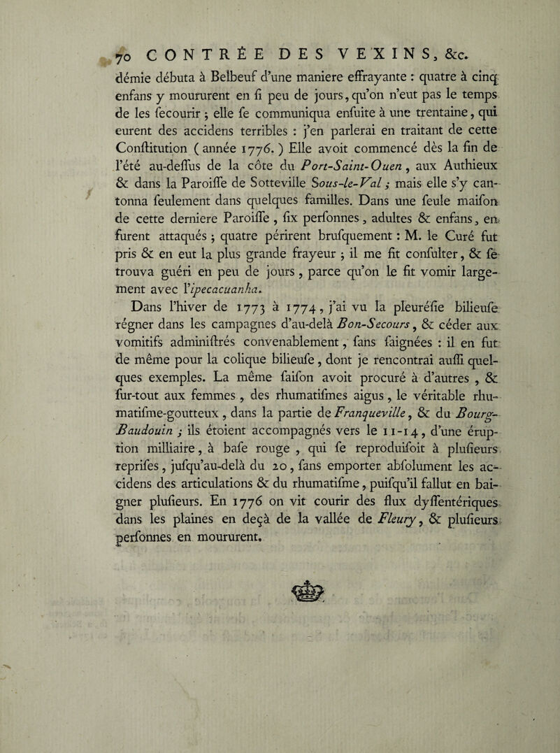 démie débuta à Belbeuf d’une maniéré effrayante : quatre à cinq enfans y moururent en fi peu de jours, qu’on n’eut pas le temps de les fecourir 9 elle fe communiqua enfuite à une trentaine, qui eurent des accidens terribles : j’en parlerai en traitant de cette Conftitution ( année 1776. ) Elle avoit commencé dès la fin de l’été au-deffus de la côte du Port-Saint- Ouen , aux Authieux & dans la Paroiffe de Sotteville Sou s-le- Val ; mais elle s’y can¬ tonna feulement dans quelques familles. Dans une feule maifon de cette derniere Paroiffe , fix perfonnes 3 adultes & enfans 3 en furent attaqués ; quatre périrent brufquement : M. le Curé fut pris & en eut la plus grande frayeur 9 il me fit confulter, & fe trouva guéri en peu de jours, parce qu’on le fit vomir large¬ ment avec Vipecacuanka« Dans l’hiver de 1773 à 1774, j’ai vu la pleuréfie bilieufe régner dans les campagnes d’au-delà Bon-Secours 9 & céder aux vomitifs adminiftrés convenablement, fans faignées : il en fut de même pour la colique bilieufe, dont je rencontrai auffi quel¬ ques exemples. La même faifon avoit procuré à d’autres , & fur-tout aux femmes, des rhumatifmes aigus, le véritable rhu- matifme-goutteux , dans la partie de Franqueville, & du Bourg- Baudouin j ils étoient accompagnés vers le 11-14, dune érup¬ tion milliaire, à bafe rouge , qui fe reproduifoit à plufieurs reprifes, jufqu’au-delà du 20, fans emporter abfolument les ac¬ cidens des articulations & du rhumatifme, puifqu’il fallut en bai¬ gner plufieurs. En 1776 on vit courir des flux dyflentériques dans les plaines en deçà de la vallée de Fleury 7 & plufieurs perfonnes en moururent.