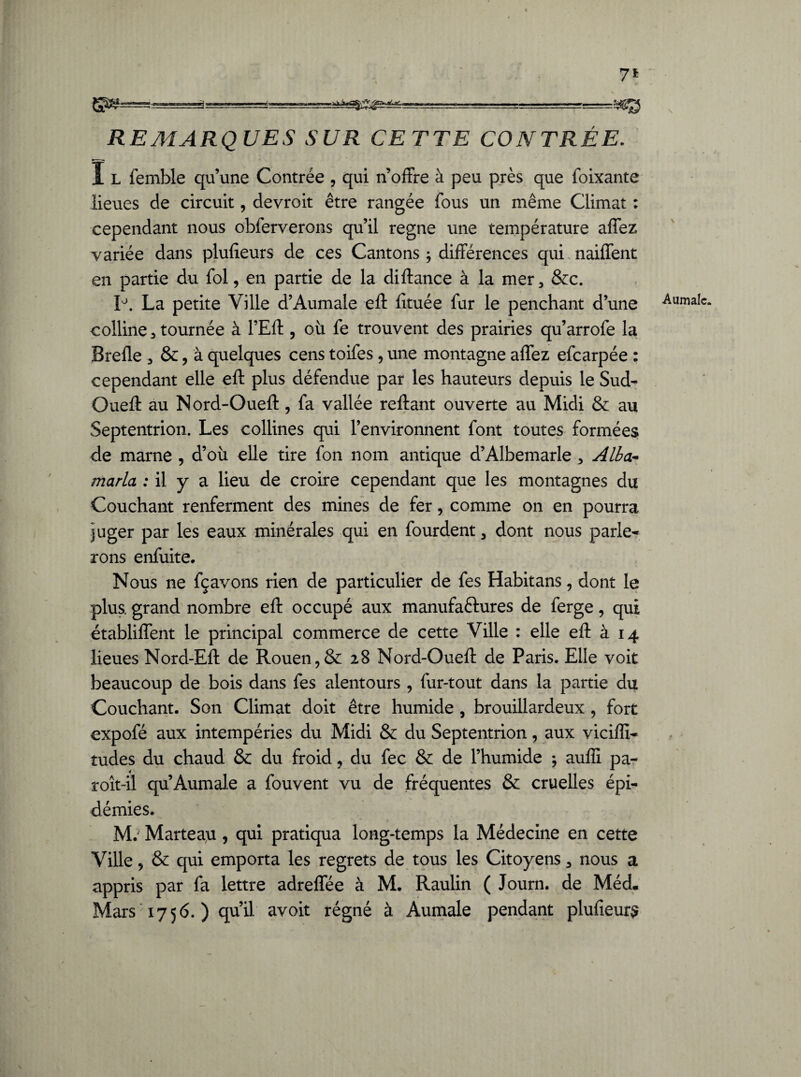 7* -:;....- -r - - » ■ ■ ■■ !_Jü-5Æg REMARQUES SUR CETTE CONTRÉE. ï l femble qu’une Contrée , qui n’offre à peu près que foixante lieues de circuit, devroit être rangée fous un même Climat : cependant nous obferverons qu’il régné une température affez variée dans plufieurs de ces Cantons ; différences qui naiffent en partie du fol, en partie de la diflance à la mer 5 &c. P. La petite Ville d’Aumale efl fituée fur le penchant d’une colline, tournée à l’Eft, où fe trouvent des prairies qu’arrofe la Brefle , &, à quelques cens toifes , une montagne affez efcarpée : cependant elle efl plus défendue par les hauteurs depuis le Sud- Oueft au Nord-Ouefl , fa vallée refiant ouverte au Midi & au Septentrion. Les collines qui l’environnent font toutes formées de marne , d’où elle tire fon nom antique d’Albemarle , Alba- maria ; il y a lieu de croire cependant que les montagnes du Couchant renferment des mines de fer, comme on en pourra juger par les eaux minérales qui en fourdent , dont nous parle¬ rons enfuite. *. .. • , Nous ne fçavons rien de particulier de fes Habit ans, dont le plus, grand nombre efl occupé aux manufaélures de ferge, qui établirent le principal commerce de cette Ville : elle efl à 14 lieues Nord-Efl de Rouen,& 28 Nord-Ouefl de Paris. Elle voit beaucoup de bois dans fes alentours , fur-tout dans la partie du Couchant. Son Climat doit être humide , brouillardeux , fort expofé aux intempéries du Midi & du Septentrion, aux viciflî- rudes du chaud & du froid, du fec & de l’humide * aufii pa- roît-il qu Aumale a fouvent vu de fréquentes & cruelles épi¬ démies. M. Marteau, qui pratiqua long-temps la Médecine en cette Ville, & qui emporta les regrets de tous les Citoyens , nous a appris par fa lettre adreffée à M. Raulin ( Journ. de Méd. Mars 1756. ) qu’il avoit régné à Aumale pendant plufieurs Aumale.