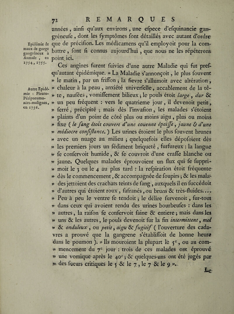 Epidémie de maux de gorge gangréneux à Aumale , en 1754, I755* Autre Epidé¬ mie : Pieuro- Péripneumo- nies-malignes * en 17J6. 7i REMARQUES années, ainfi qu’aux environs, une efpece d’efquinancie gam- gréneufe, dont les fymptômes font détaillés avec autant d’ordre que de précifion. Les médicamens qu’il employoit pour la com¬ battre , font fi connus aujourd’hui , que nous ne les répéterons point, ici. Ces angines furent fuivies d’une autre Maladie qui fut prefi qu’autant épidémique. » La Maladie s’annonçoit, le plus fouvent » le matin, par un friflbn ; la fievre s’allumoit avec altération, » chaleur à la peau, anxiété univerfelle, accablement de la tê- » te , naufées , vomiffement bilieux ; le pouls étoit large , dur & » un peu fréquent : vers le quatrième jour, il devenoit petit, » ferré, précipité ; mais dès l’invafion, les malades s’étoient y/ plaints d’un point de côté plus ou moins aigu, plus ou moins » fixe ( le fang étoit couvert d'une couenne épaiffe , jaune & d'une » médiocre conjijlance. ) Les urines étoient le plus fouvent brunes » avec un nuage au milieu $ quelquefois elles dépofoient dès » les premiers jours un fédiment briqueté , furfureux : la langue fe confervoit humide, & fe couvroit d’une crafle blanche ou » jaune. Quelques malades éprouvoient un flux qui fe fuppri- » moit le 3 ou le 4 au plus tard r la refpiration étoit fréquente » dès le commencement, & accompagnée de foupirs ; & les mala’- » des jettoient des crachats teints de fang , auxquels il en fuccédoit » d’autres qui étoient roux , fafranés, ou bruns & très-fluides.... y* Peu à peu le ventre fe tendoit $ le délire furvenoit, fur-tout » dans ceux qui avoient rendu des urines bourbeufes r dans les autres, la raifon fe confervoit faine & entière ; mais dans les uns & les autres, le pouls devenoit fur la fin intermittent, mol y> & onduleux , ou petit, ni gu & fugitif ( l’ouverture des cada¬ vres a prouvé que la gangrené s’établifïbit de bonne heure dans le poumon ). » Ils mouroient la plupart le 5e, ou au com- » mencement du 7e jour : trois de ces malades ont éprouvé une vomique après le 40e ; & quelques-uns ont été jugés par