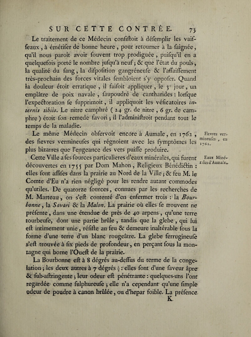 75 Le traitement de ce Médecin confiftoit à défemplir les vaif- feaux , à émétifer de bonne heure , pour retourner à la faignée, qu’il nous paroît avoir fouvént trop prodiguée , puifqu’il en a quelquefois porté le nombre jufqu’à neuf ; & que l’état du pouls , la qualité du fang, la difpofition gangréneufe & Paftaiffemenî très-prochain des forces vitales femblcient s’y oppofer. Quand la douleur étoit erratique , il faifoit appliquer , le 3e jour, un emplâtre de poix navale , faupoudré de cantharides : lorfque l’expeôoration fe fupprimoit, il appliquoit les véficatoires in¬ ter nis tibiis. Le iiitre camphré (24 gr. de nitre , 6 gr. de cam¬ phre ) étoit fon remede favori ; il l’adminiftroit pendant tout le temps de la maladie. Le même Médecin obfervoit encore à Âumaîe, en 1762 , des fievres vermineufes qui régnaient avec les fymptômes les plus bizarres que l’engeance des vers puiffe produire. Cette Ville afes fources particulières d’eaux minérales, qui furent découvertes en 1755 par Dom Mahon, Religieux Bénédictin : elles font affifes dans la prairie au Nord de la Ville ; & feu M. le Comte d’Eu n’a rien négligé pour les rendre autant commodes qu’utiles. De quatorze fources 3 connues par les recherches de M. Marteau , on s’eft contenté d’en enfermer trois : la Bour± bonne, la Savari & la Malon. La prairie où elles fe trouvent ne préfente, dans une étendue de près de 40 arpens , qu’une terre tourbeufe, dont une partie brûle , tandis que la glebe , qui lui eft intimement unie, réfifte au feu & demeure inaltérable fous la forme d’une terre d’un blanc rougeâtre. La glebe ferrugineufe s’eft trouvée à fix pieds de profondeur , en perçant fous la mon¬ tagne qui borne l’Oueft de la prairie. La Bourbonne eft à 8 dégrés au-deffus du terme de la congé¬ lation; les deux autres à 7 dégrés £ : elles font d’une faveur âpre & fub-aftringente ; leur odeur eft pénétrante : quelques-uns l’ont regardée comme fulphureufe ; elle n’a cependant qu’une fimple odeur de poudre à canon brûlée, ou d’hepar foible, La préfence fievres ver¬ mineufes , en 1762. Eaux Miné**- raies d‘Aumale.*