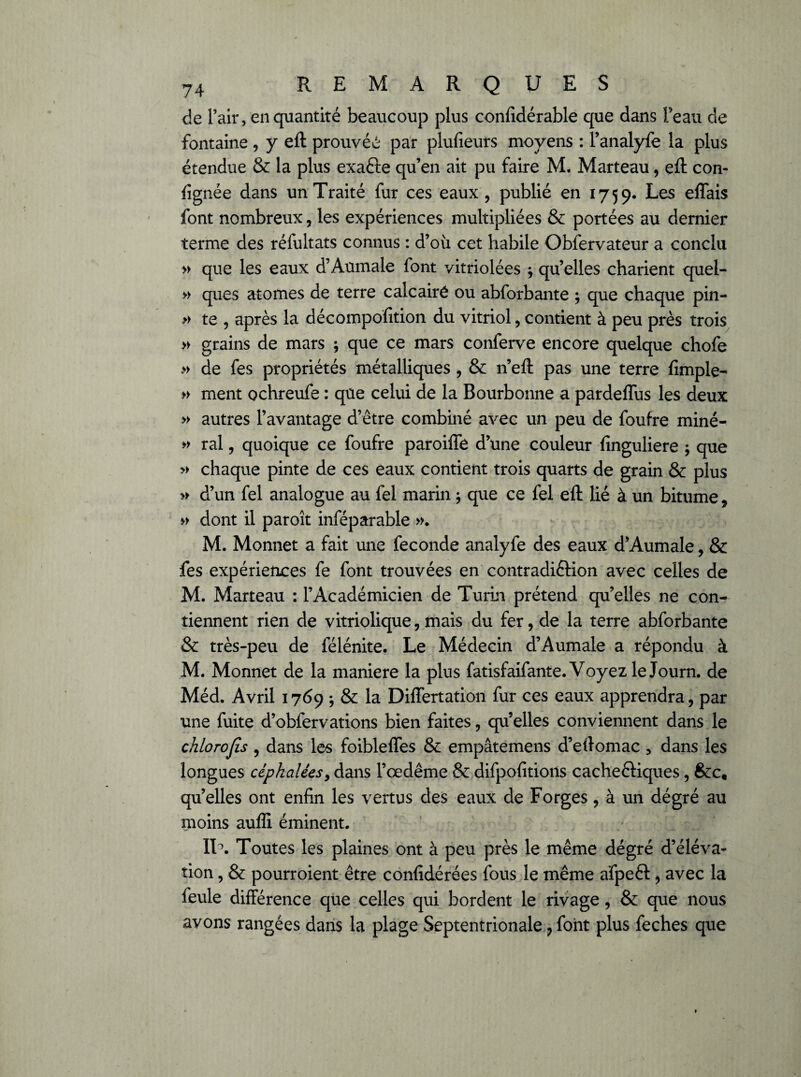 c!e l’air, en quantité beaucoup plus confidérable que dans l’eau de fontaine , y eft prouvée par plufieurs moyens : l’analyfe la plus étendue & la plus exafte qu’en ait pu faire M. Marteau, eft con- (ignée dans un Traité fur ces eaux , publié en 1759. Les eflais font nombreux, les expériences multipliées & portées au dernier terme des réfultats connus : d’où cet habile Obfervateur a conclu » que les eaux d’Aumale font vitriolées j quelles charient quel- » ques atomes de terre calcairé ou abforbante ; que chaque pin- » te , après la décompofition du vitriol, contient à peu près trois » grains de mars ; que ce mars conferve encore quelque chofe » de fes propriétés métalliques , & n’eft pas une terre {impie- » ment ochreufe : que celui de la Bourbonne a pardeflus les deux » autres l’avantage d’être combiné avec un peu de foufre miné- » ral, quoique ce foufre paroiffe d’une couleur finguliere ; que » chaque pinte de ces eaux contient trois quarts de grain & plus » d’un fel analogue au fel marin ; que ce fel eft lié à un bitume, » dont il paroît inféparable ». M. Monnet a fait une fécondé analyfe des eaux d’Aumale, & fes expériences fe font trouvées en contradiction avec celles de M. Marteau : l’Académicien de Turin prétend qu’elles ne con¬ tiennent rien de vitriolique, mais du fer, de la terre abforbante & très-peu de félénite. Le Médecin d’Aumale a répondu à M. Monnet de la maniéré la plus fatisfaifante. Voyez le Journ. de Méd. Avril 1769 & la Differtation fur ces eaux apprendra, par une fuite d’obfervations bien faites, qu’elles conviennent dans le chlorojîs , dans les foiblelfes & empâtemens d’eftomac , dans les longues céphaléesy dans l’œdême & difpofitions cacheftiques, &c, quelles ont enfin les vertus des eaux de Forges, à un dégré au moins auffi éminent. IT. Toutes les plaines ont à peu près le même dégré d’éléva¬ tion , & pourroient être confidérées fous le même afpeft, avec la feule différence que celles qui bordent le rivage, & que nous avons rangées dans la plage Septentrionale ? font plus feches que