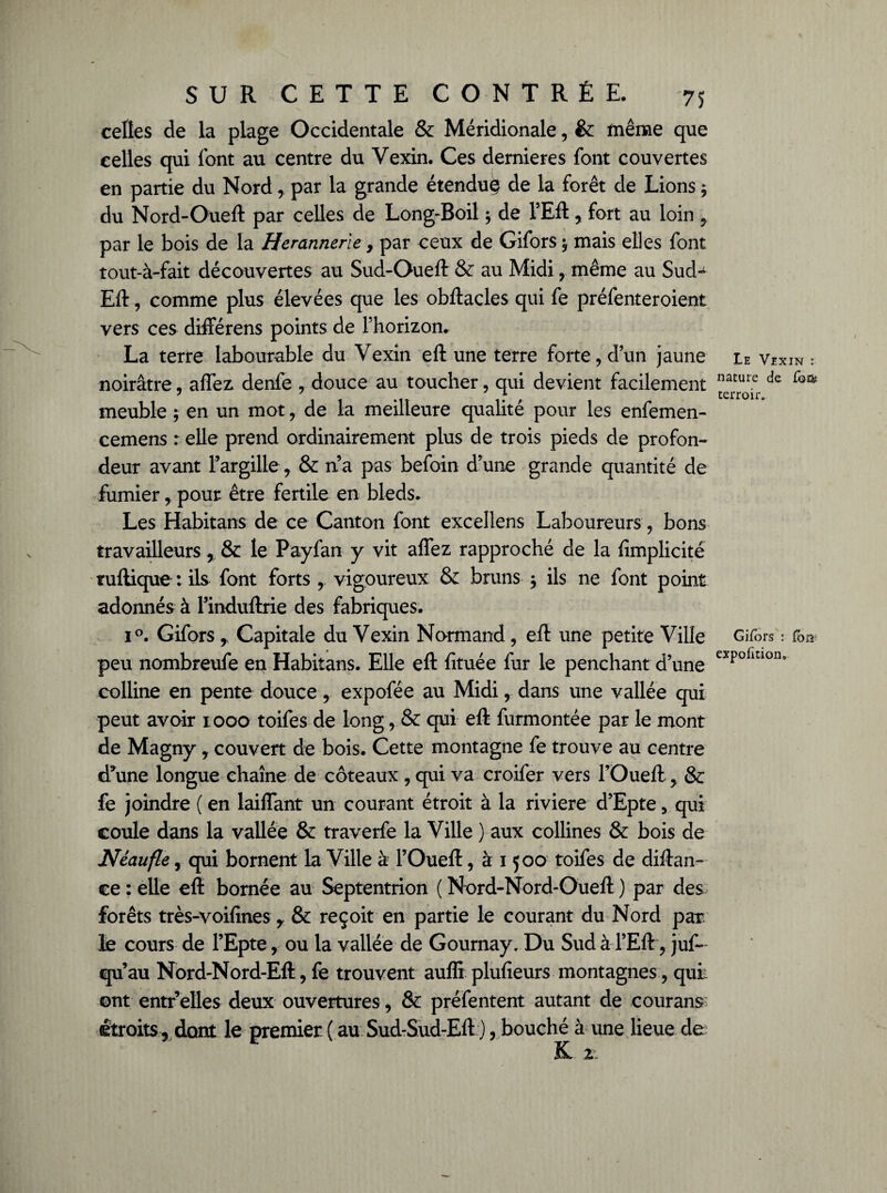 celtes de la plage Occidentale & Méridionale, &: même que celles qui font au centre du Vexin. Ces dernieres font couvertes en partie du Nord, par la grande étendue de la forêt de Lions ; du Nord-Oueft par celles de Long-Boil ; de l’Eft, fort au loin , par le bois de la Heratinerle, par ceux de Gifors ^ mais elles font tout-à-fait découvertes au Sud-Oueft & au Midi, même au Sud-1 Eft, comme plus élevées que les obftacles qui fe préfenteroient vers ces différens points de l’horizon. La terre labourable du Vexin eft une terre forte, d’un jaune noirâtre, aftez. denfe , douce au toucher, qui devient facilement meuble ; en un mot, de la meilleure qualité pour les enfemen- cemens r elle prend ordinairement plus de trois pieds de profon¬ deur avant l’argille, & n’a pas befoin d’une grande quantité de fumier , pour être fertile en bleds. Les Habitans de ce Canton font excellens Laboureurs, bons travailleurs , & te Payfan y vit affez rapproché de la fimplicité tuftique : ils font forts r vigoureux & bruns , ils ne font point adonnés à rinduftrie des fabriques. i°. Gifors r Capitale du Vexin Normand, eft une petite Ville peu nombreufe en Habitans. Elle eft fituée fur le penchant d’une colline en pente doucer expofée au Midi r dans une vallée qui peut avoir 1000 toifes de long, & qui eft furmontée par le mont de Magny, couvert de bois. Cette montagne fe trouve au centre d'une longue chaîne de coteaux , qui va croifer vers l’Oueft, & fe joindre ( en laiflant un courant étroit à la riviere d’Epte, qui coule dans la vallée & traverfe la Ville ) aux collines & bois de Le Vexin : nature de Corn terroir. Gifors : foi* expofirion0 Néaufle, qui bornent la Ville à l’Oueft, à 1500 toifes de diftan- ce : elle eft bornée au Septentrion ( Nord-Nord-Oueft ) par des forêts très-voifines y èc reçoit en partie le courant du Nord par le cours de l’Epte, ou la vallée de Gournay. Du Sud àTEft, jus¬ qu’au Nord-Nord-Eft, fe trouvent auffi plufieurs montagnes, qui: ont entr elles deux ouvertures, & préfentent autant de cour ans étroits , dont le premier ( au Sud-Sud-Eft ), bouché à une lieue de K 2: