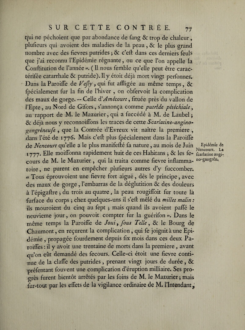 qui ne péchoient que par. abondance de fang & trop de chaleur, plufieurs qui avoient des maladies de la peau, & le plus grand nombre avec des fievres putrides ; & c’eft dans ces derniers feuls que ]’ai reconnu l’Epidémie régnante, ou ce que l’on appelle la Conftitution de l’année ». ( 11 nous femble qu’elle peut être carac- térifée catarrhale & putride). 11 y étoit déjà mort vingt perfonnes. Dans la Paroiffe de Vejly, qui fut affligée au même temps , & fpécialement fur la fin de l’hiver , on obfervoit la complication des maux de gorge. — Celle d’Amécourt, fituée près du vallon de l’Epte, au Nord de Gifors, s’annonça comme putride pétéchiale, au rapport de M. le Mazurier, qui a fuccédé à M. de Laubel ; & déjà nous y reconnoiflbns les traces de cette Scarlatine-angino- gangrèneufe , que la Contrée d’Evreux vit naître la première , dans l’été de i776. Mais c’eft plus fpécialement dans la Paroiflé de Nencourt qu’elle a le plus manifefté fa nature, au mois de Juin i777. Elle moiflonna rapidement huit de ces Habitans * & les fe- cours de M. le Mazurier , qui la traita comme fievre inflamma¬ toire, ne purent en empêcher plufieurs autres d’y fuccomber. « Tous éprouvoient une fievre fort aiguë, dès le principe, avec des maux de gorge, l’embarras de la déglutition & des douleurs à l’épigaftre ; du trois au quatre , la peau rougifloit fur toute la furface du corps ; chez quelques-uns il s’eft mêlé du millet malin : ils mouroient du cinq au fept ; mais quand ils avoient paffé le neuvième jour, on pouvoit compter fur la guérifon ». Dans le même temps la Paroiffe de Jouiy fous Telle, & le Bourg de Chaumont, en reçurent la complication, qui fe joignit à une Epi¬ démie , propagée fourdement depuis fix mois dans ces deux Pa- roiffes : il y avoir une trentaine de morts dans la première 3 avant qu’on eût demandé des fecours. Celle-ci étoit une fievre conti¬ nue de la claffe des putrides, prenant vingt jours de durée, & préfentant fouvent une complication d’éruption milliaire. Ses pro¬ grès furent bientôt arrêtés par les foins de M. le Mazurier; mais fur-tout par les effets de la vigilance ordinaire de M. l’Intendant^ Epidémie de Nencourt. La fcarlatine angi- no-gangrén»