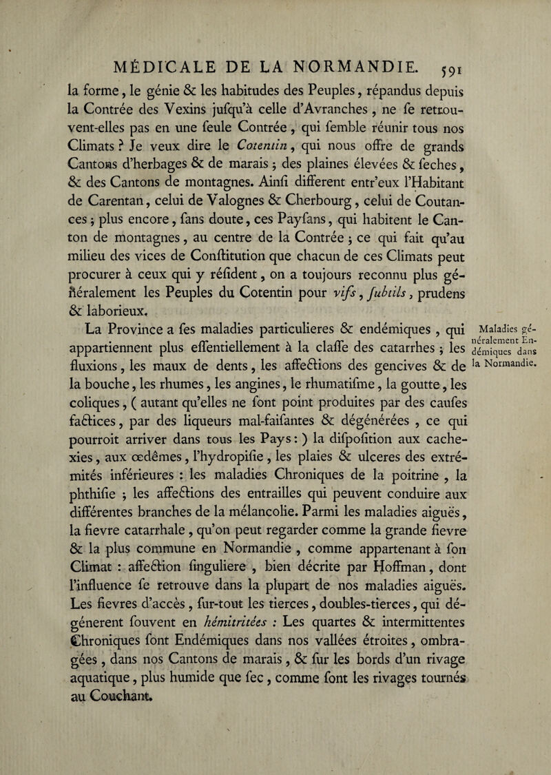 la forme, le génie & les habitudes des Peuples, répandus depuis la Contrée des Vexins jufqu’à celle d’Avranches , ne fe retrou¬ vent-elles pas en une feule Contrée, qui femble réunir tous nos Climats ? Je veux dire le Cotentin, qui nous offre de grands Cantons d’herbages & de marais ; des plaines élevées & feches, & des Cantons de montagnes. Ainfi different entr’eux l’Habitant de Carentan, celui de Valognes & Cherbourg, celui de Coutan- ces ; plus encore, fans doute, ces Payfans, qui habitent le Can¬ ton de montagnes, au centre de la Contrée , ce qui fait qu’au milieu des vices de Conftitution que chacun de ces Climats peut procurer à ceux qui y réfident, on a toujours reconnu plus gé¬ néralement les Peuples du Cotentin pour vifs, fubtils, prudens & laborieux, La Province a fes maladies particulières & endémiques , qui appartiennent plus effentiellement à la claffe des catarrhes, les fluxions, les maux de dents, les affeétions des gencives & de la bouche, les rhumes, les angines, le rhumatifme, la goutte, les coliques, ( autant qu’elles ne font point produites par des caufes faétices , par des liqueurs mal-faifantes & dégénérées , ce qui pourroit arriver dans tous les Pays : ) la difpofition aux cache¬ xies , aux œdèmes, l’hydropifie , les plaies & ulcérés des extré¬ mités inférieures : les maladies Chroniques de la poitrine , la phthifle ; les affrétions des entrailles qui peuvent conduire aux différentes branches de la mélancolie. Parmi les maladies aiguës, la fievre catarrhale , qu’on peut regarder comme la grande fievre & la plus commune en Normandie , comme appartenant à fou Climat : affeétion finguliere , bien décrite par Hoffman, dont l’influence fe retrouve dans la plupart de nos maladies aiguës. Les fievres d’accès, fur-tout les tierces, doubles-tierces, qui dé¬ génèrent fouvent en hétnitritées : Les quartes & intermittentes Chroniques font Endémiques dans nos vallées étroites, ombra¬ gées , dans nos Cantons de marais, & fur les bords d’un rivage aquatique, plus humide que fec, comme font les rivages tournés au Couchant. Maladies gé¬ néralement En¬ démiques dans la Normandie.