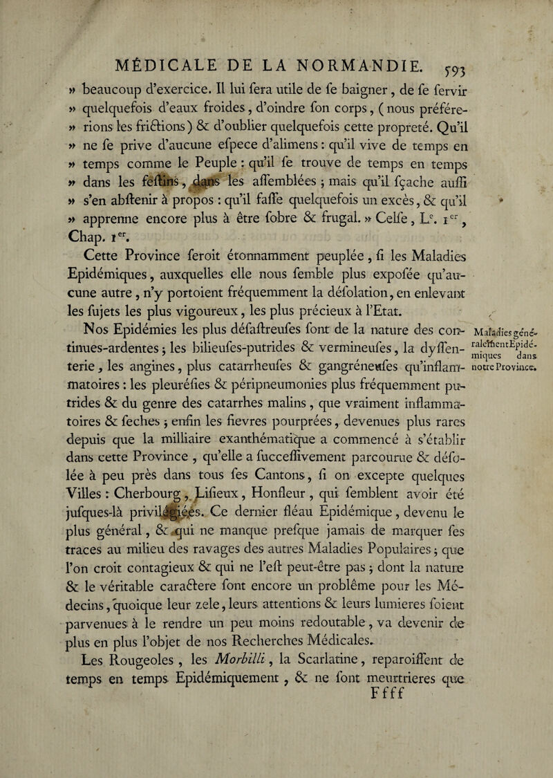 P P genc~ MÉDICALE DE LA NORMANDIE. m » beaucoup d’exercice. Il lui fera utile de fe baigner, de fe fervir » quelquefois d’eaux froides, d’oindre fon corps, (nous préfére- » rions les friftions) & d’oublier quelquefois cette propreté. Qu’il » ne fe prive d’aucune efpece d’alimens : qu’il vive de temps en » temps comme le Peuple : qu’il fe trouve de temps en temps » dans les feftins, dqns les aflemblées ; mais qu’il fçache auffi » s’en abftenir à propos : qu’il falfe quelquefois un excès, & qu’il * » apprenne encore plus à être fobre & frugal. » Celfe, Lc. icr, Chap. ïer. Cette Province feroit étonnamment peuplée, fi les Maladies Epidémiques, auxquelles elle nous femble plus expofée qu’au¬ cune autre , n’y portoient fréquemment la défolation, en enlevant les fujets les plus vigoureux, les plus précieux à l’Etat. Nos Epidémies les plus défaftreufes font de la nature des cot> Mafecîîcs tinues-ardentes ; les bilieufes-putrides 8c vermineufes, la dvflen- ra|cîfientEPlde- 7 1 7 J . micjues dans. terie,les angines, plus catarrheufes & gangréneufes qu’inflam- notre Province, matoires : les pleuréfies & péripneumonies plus fréquemment pu¬ trides & du genre des catarrhes malins, que vraiment inflamma¬ toires & feches ; enfin les fievres pourprées, devenues plus rares depuis que la milliaire exanthématique a commencé à s’établir dans cette Province , qu’elle a fucceffivement parcourue & défo- lée à peu près dans tous fes Cantons, fi on excepte quelques Villes r Cherbourg , JLifieux, Honfleur , qui femblent avoir été jufques-là privil|gié,és. Ce dernier fléau Epidémique, devenu le plus général, & ,qui ne manque prefque jamais de marquer fes traces au milieu des ravages des autres Maladies Populaires ; que l’on croit contagieux & qui ne l’eft peut-être pas ; dont la nature & le véritable caraftere font encore un problème pour les Mé¬ decins, quoique leur zeie, leurs attentions & leurs lumières foient parvenues à le rendre un peu moins redoutable, va devenir de plus en plus l’objet de nos Recherches Médicales. Les Rougeoles , les Morbilli, la Scarlatine, reparoiffent de temps en temps Epidémiquement , & ne font meurtrières que