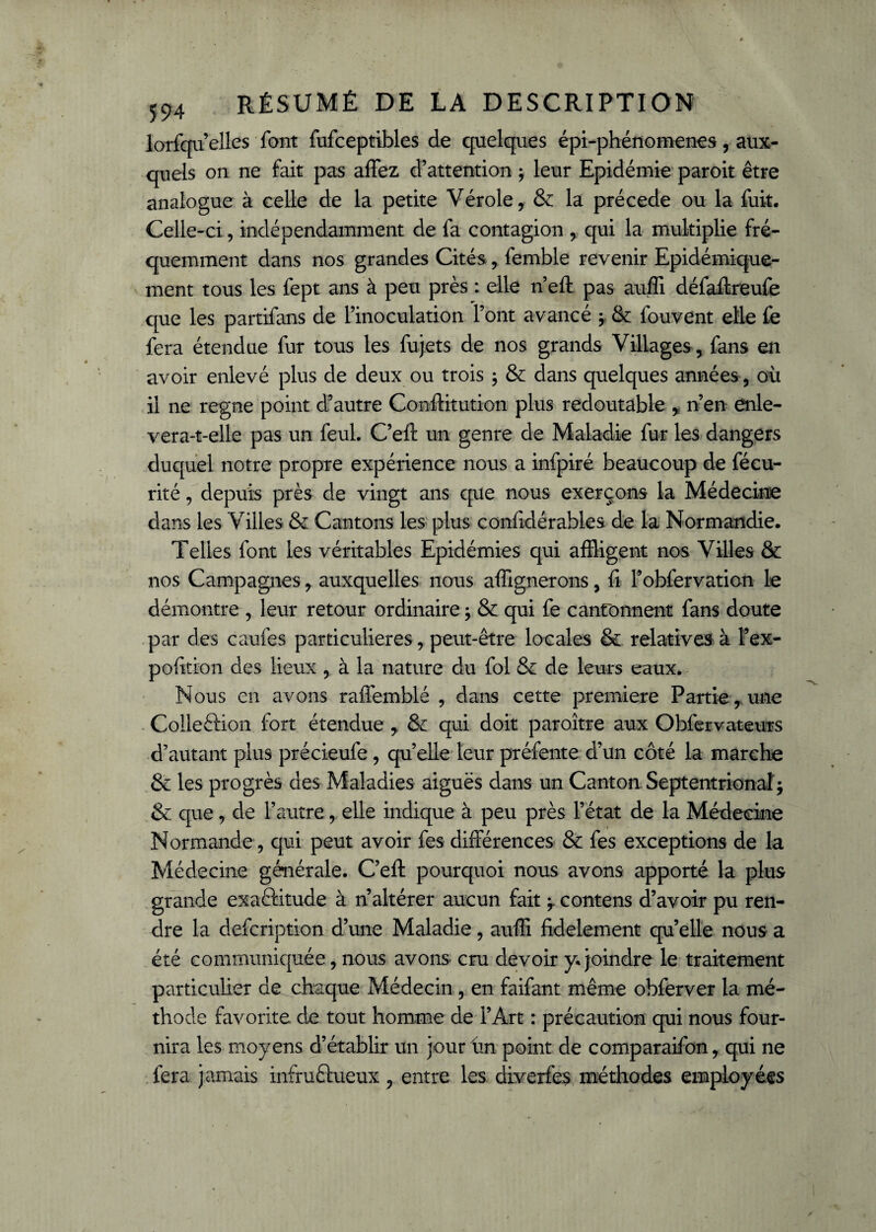 lorfqu’elles font fufceptibles de quelques épi-phénomenes, aux¬ quels on ne fait pas affez d’attention * leur Epidémie paroit être analogue à celle de la petite Vérole, & la précédé ou la fuit. Celle-ci, indépendamment de fa contagion , qui la multiplie fré¬ quemment dans nos grandes Cités, femble revenir Epidémique- ment tous les fept ans à peu près : elle n’eft pas auffi défaftreufe que les partifans de l’inoculation l’ont avancé ; & fouvent elle fe fera étendue fur tous les fujets de nos grands Villages, fans en avoir enlevé plus de deux ou trois ; & dans quelques années , où il ne régné point d’autre Constitution plus redoutable , n’en enle- vera-t-elle pas un feul. C’eft un genre de Maladie fur les dangers duquel notre propre expérience nous a infpiré beaucoup de fécu- rité, depuis près de vingt ans que nous exerçons la Médecine dans les Villes & Cantons les plus confidérables de la Normandie. Telles font les véritables Epidémies qui affligent nos Villes & nos Campagnes, auxquelles nous alignerons, fi l’obfervation le démontre , leur retour ordinaire ; & qui fe cantonnent fans doute par des caufes particulières, peut-être locales & relatives à l’ex- pofition des lieux , à la nature du fol & de leurs eaux. Nous en avons raflémblé , dans cette première Partie , une Colleétion fort étendue , & qui doit paroître aux Obfervateurs d’autant plus précieufe, quelle leur préfente d’un côté la marche & les progrès des Maladies aiguës dans un Canton Septentrional ; & que, de l’autre, elle indique à peu près l’état de la Médecine Normande, qui peut avoir fes différences & fes exceptions de la Médecine générale. C’eft pourquoi nous avons apporté la plus grande exactitude à n’altérer aucun fait ^ contens d’avoir pu ren¬ dre la defcription d’une Maladie, auffi fidèlement quelle nous a été communiquée, nous avons cru devoir y. joindre le traitement particulier de chaque Médecin , en faifant même obferver la mé¬ thode favorite de tout homme de l’Art : précaution qui nous four¬ nira les moyens d’établir un jour ùn point de comparaifon, qui ne fera jamais infructueux, entre les diverfes méthodes employées