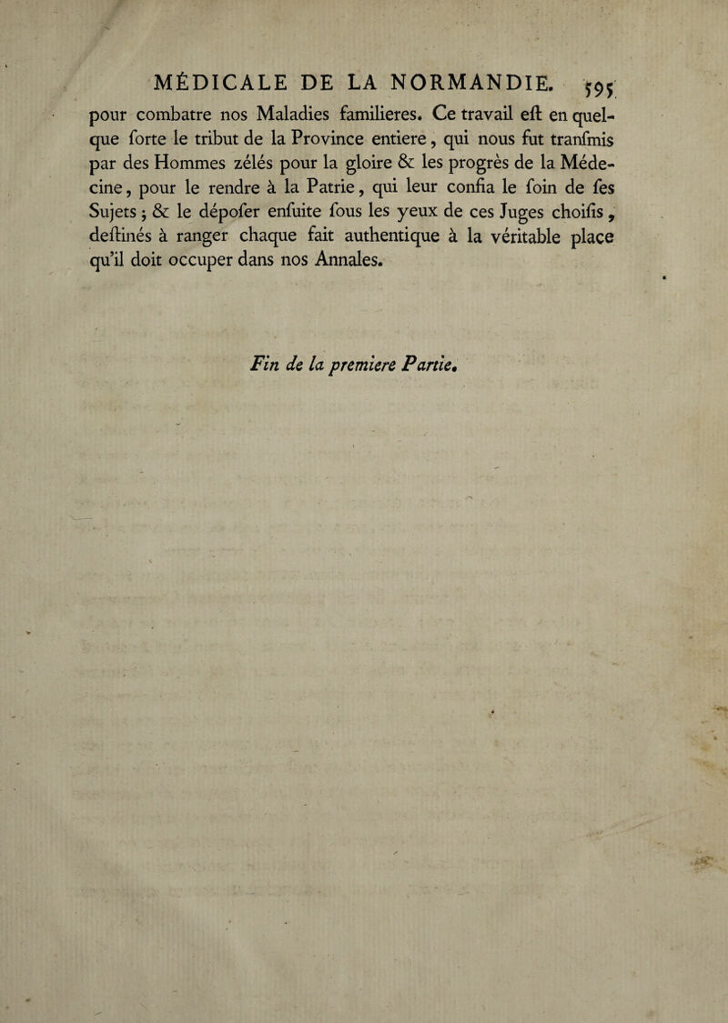 pour combatre nos Maladies familières. Ce travail eft en quel¬ que forte le tribut de la Province entière, qui nous fut tranfmis par des Hommes zélés pour la gloire & les progrès de la Méde¬ cine , pour le rendre à la Patrie, qui leur confia le foin de fes Sujets -, & le dépofer enfuite fous les yeux de ces Juges choifis , deftinés à ranger chaque fait authentique à la véritable place qu’il doit occuper dans nos Annales. Fin de la première Partie•