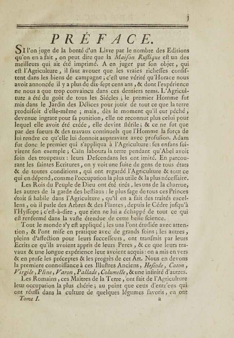 PRÉFACE. Si l’on juge de la bonté d’un Livre par le nombre des Editions qu’on en a fait , on peut dire que la Maifon Rujîique eft un des meilleurs qui ait été imprimé. A en juger par fon objet, qui eft l’Agriculture, il faut avouer que les vraies richeftfes confif- tent dans les biens de campagne ; c’eft une vérité qu’Horace nous avoit annoncée il y a plus de dix-fept cens ans , 6c dont l’expérience ne nous a que trop convaincu dans ces derniers tems. L’Agricul¬ ture a été du goût de tous les Siècles ; le premier Homme fut mis dans le Jardin des Délices pour jouir de tout ce que la terre produifoit d’elle-même ; mais, dès le moment qu’il eut péché , devenue ingrate pour fa punition, elle ne reconnut plus celui pour lequel elle avoit été créée, elle devint ftérile; ôc ce ne fut que par des fueurs ôc des travaux continuels que l’Homme la força de lui rendre ce qu’elle lui donnoit auparavant avec profufion. Adam fut donc le premier qui s’appliqua à l’Agriculture : fes enfans fui- virent fon exemple ; Caïn iaboura la terre pendant qu’Abel avoit foin des troupeaux : leurs Defcendans les ont imité. En parcou¬ rant les faintes Ecritures, on y voit une fuite de gens de tous états ôc de toutes conditions , qui ont regardé l’Agriculture ôc tout ce qui en dépend, comme l’occupation la plus utile ôc Japlusnéceiïaire. Les Rois du Peuple de Dieu ont été tirés , les uns de la charrue, les autres de la garde des beftiaux : le plusfage de tous ces Princes étoit fi habile dans l’Agriculture , qu’il en a fait des traités excel- lens , où il parle des Arbres ôc des Plantes , depuis le Cèdre jufqu’à l’HyfTope ; c’eft>à-dire , que rien ne lui a échappé de tout ce qui eft renfermé dans la vafte étendue de cette belle fcience. Tout le monde s’y eft appliqué ; les uns l’ont étudiée avec atten¬ tion , ôc l’ont mife en pratique avec de grands foins ; les autres, pleins d’affe&ion pour leurs fuccefieurs, ont tranfmis par leurs Ecrits ce qu’ils avoient appris de leurs Peres , ôc ce que leurs tra¬ vaux ôc une longue expérience leur avoient acquis : on a mis en vers Ôc en profe les préceptes ôc les progrès de cet Art. Nous en devons la première connoiflance à ces Illuftres Anciens, Hejiode, Caton , Virgile, Pline, Varon, Pallade, Columelle, Ôcune infinité d’autres. Les Romains , ces Maîtres de la Terre , ont fait de l’Agriculture leur occupation la plus chérie ; au point que ceux d’entr’eux qui ont réufïi dans la culture de quelques légumes favoris, en ont Tome I. a