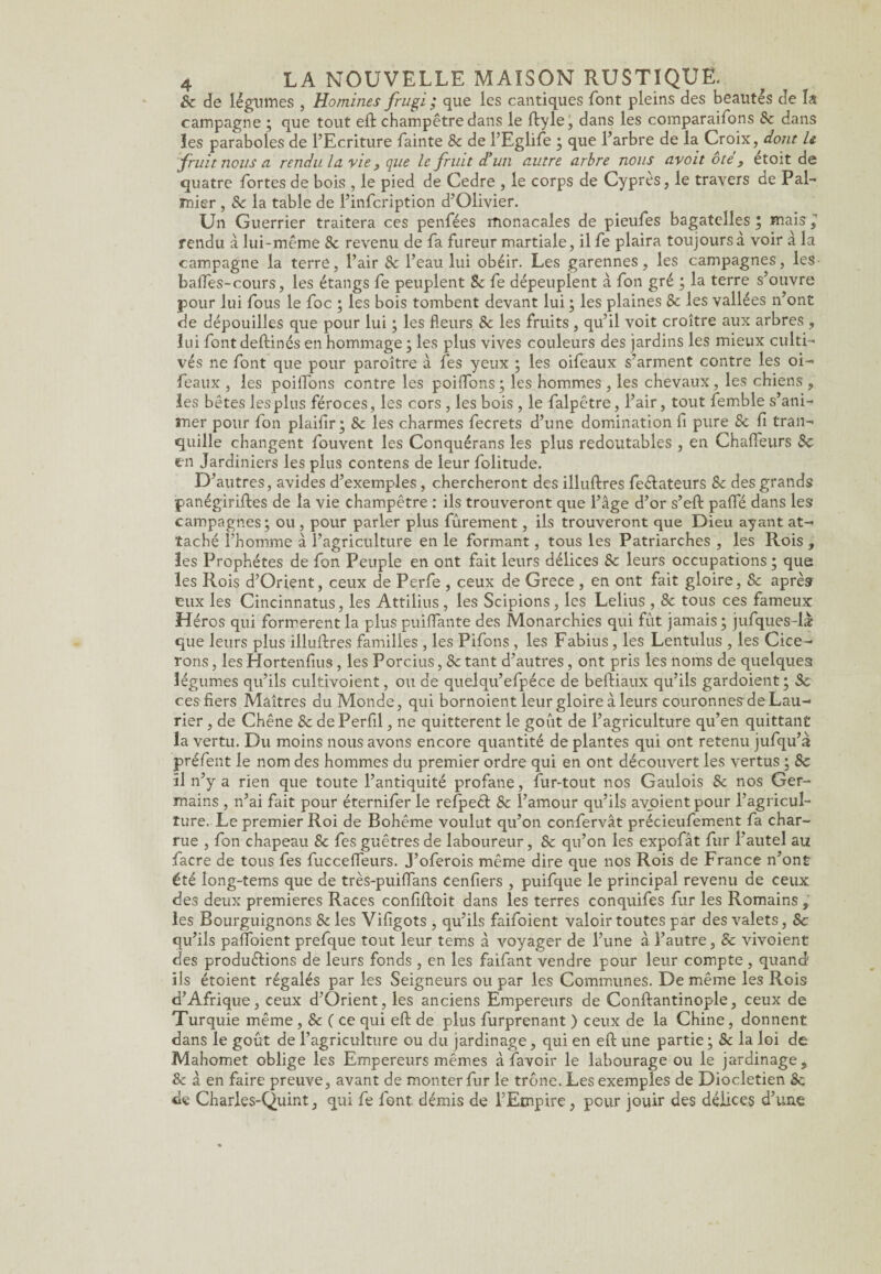 & de légumes , Homines frugi ; que les cantiques font pleins des beautés de la campagne ; que tout eft champêtre dans le ftyle, dans les comparaifons 8c dans les paraboles de l’Ecriture fainte 8c de l’Eglife ; que l’arbre de la Croix, dont le fruit nous ci rendu la. vie, que le fruit d’un autre arbre nous avoit ôté, étoit de quatre fortes de bois , le pied de Cedre , le corps de Cyprès, le travers de Pal¬ mier , 8c la table de l’infcription d’Olivier. Un Guerrier traitera ces penfées monacales de pieufes bagatelles; mais, rendu à lui-même 8c revenu de fa fureur martiale, il fe plaira toujours à voir à la campagne la terre, l’air 8c l’eau lui obéir. Les garennes, les campagnes, les balfes-cours, les étangs fe peuplent Sc fe dépeuplent à fon gré ; la terre s’ouvre pour lui fous le foc ; les bois tombent devant lui ; les plaines 8c les vallées n’ont de dépouilles que pour lui ; les fleurs 8c les fruits, qu’il voit croître aux arbres , lui fontdeftinés en hommage ; les plus vives couleurs des jardins les mieux culti¬ vés ne font que pour paroître à fes yeux ; les oifeaux s’arment contre les oi- feaux , les poilTons contre les poiffons; les hommes , les chevaux, les chiens , les bêtes les plus féroces, les cors , les bois , le falpêtre, l’air, tout femble s’ani¬ mer pour fon plaifir ; 8c les charmes fecrets d’une domination fi pure 8c fi tran¬ quille changent fouvent les Conquérans les plus redoutables , en Chafieurs 8c en Jardiniers les plus contens de leur folitude. D’autres, avides d’exemples, chercheront des illuftres feétateurs 8c des grands panégiriftes de la vie champêtre : ils trouveront que l’âge d’or s’eft paffé dans les campagnes; ou , pour parler plus fûrement, ils trouveront que Dieu ayant at¬ taché l’homme à l’agriculture en le formant, tous les Patriarches , les Rois , les Prophètes de fon Peuple en ont fait leurs délices 8c leurs occupations ; que les Rois d’Orient, ceux de Perfe , ceux de Grece , en ont fait gloire, & après eux les Cincinnatus, les Attilius , les Scipions, les Lelius , & tous ces fameux Héros qui formèrent la plus puiflante des Monarchies qui fût jamais ; jufques-læ que leurs plus illuftres familles , les Pifons , les Fabius, les Lentulus , les Cice- rons, les Hortenfius, les Porcius, 8c tant d’autres, ont pris les noms de quelques légumes qu’ils cultivoient, ou de quelqu’efpéce de beftiaux qu’ils gardoient; 8c ces fiers Maîtres du Monde, qui bornoient leur gloire à leurs couronnes de Lau¬ rier , de Chêne 8c de Perfil, ne quittèrent le goût de l’agriculture qu’en quittant la vertu. Du moins nous avons encore quantité de plantes qui ont retenu jufqu’à préfent le nom des hommes du premier ordre qui en ont découvert les vertus ; 8c ïl n’y a rien que toute l’antiquité profane, fur-tout nos Gaulois 8c nos Ger¬ mains , n’ai fait pour éternifer le refpect 8c l’amour qu’ils avoientpour l’agricul¬ ture. Le premier Roi de Bohême voulut qu’on confervât précieufement fa char¬ rue , fon chapeau & fes guêtres de laboureur, 8c qu’on les expofât fur l’autel au facre de tous fes fuccefleurs. J’oferois même dire que nos Rois de France n’ont été long-tems que de très-puilfans cenfiers , puifque le principal revenu de ceux des deux premières Races confiftoit dans les terres conquifes fur les Romains , les Bourguignons 8c les Vifigots , qu’ils faifoient valoir toutes par des valets, 8c qu’ils paffoient prefque tout leur tems à voyager de l’une à l’autre, 8c vivoient des productions de leurs fonds , en les faifant vendre pour leur compte , quand ils étoient régalés par les Seigneurs ou par les Communes. De même les Rois d’Afrique, ceux d’Orient, les anciens Empereurs de Conftantinople, ceux de Turquie même , & ( ce qui eft de plus furprenant ) ceux de la Chine, donnent dans le goût de l’agriculture ou du jardinage, qui en eft une partie; 8c la loi de Mahomet oblige les Empereurs mêmes à favoir le labourage ou le jardinage, & à en faire preuve, avant de monter fur le trône. Les exemples de Dioclétien Sc de Charles-Quint, qui fe font démis de f Empire, pour jouir des délices d’une