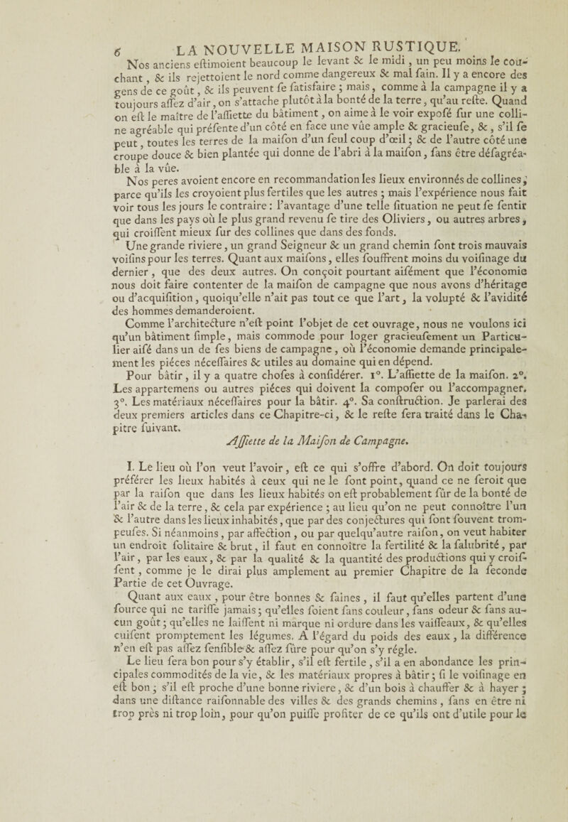 Nos anciens eftimoient beaucoup le levant Sc le midi, un peu moins le cou¬ chant , Se ils rejettoient le nord comme dangereux Sc mal fain. Il y a encore des gens de ce goût, Sc ils peuvent fe fatisfaire ; mais, comme à la campagne il y a toujours allez d’air, on s’attache plutôt à la bonté de la terre, qu’au relie. Quand on eft le maître de l’affiette du bâtiment, on aime â le voir expofé fur une colli¬ ne agréable qui préfente d’un côté en face une vue ample Sc gracieufe, Sc , s’il Ce peut, toutes les terres de la maifon d’un feul coup d’œil ; Sc de l’autre côté une croupe douce Sc bien plantée qui donne de l’abri à la maifon, fans être défagréa* ble à la vue. Nos peres avoient encore en recommandation les lieux environnés de collines,1 parce qu’ils les croyoient plus fertiles que les autres ; mais l’expérience nous fait voir tous les jours le contraire : l’avantage d’une telle fituation ne peut fe fentir que dans les pays où le plus grand revenu fe tire des Oliviers, ou autres arbres, qui croiffent mieux fur des collines que dans des fonds. Une grande riviere, un grand Seigneur Sc un grand chemin font trois mauvais voifinspour les terres. Quant aux maifons, elles fouffrent moins du voifinage du dernier, que des deux autres. On conçoit pourtant aifément que l’économie nous doit faire contenter de la maifon de campagne que nous avons d’héritage ou d’acquifition, quoiqu’elle n’ait pas tout ce que l’art, la volupté Sc l’avidité des hommes demanderoient. Comme l’architecture n’eit point l’objet de cet ouvrage, nous ne voulons ici qu’un bâtiment fimple, mais commode pour loger gracieufement un Particu¬ lier aifé dans un de fes biens de campagne , où l’économie demande principale¬ ment les pièces néceffaires Sc utiles au domaine qui en dépend. Pour bâtir , il y a quatre chofes à confidérer. i°. L’affiette de la maifon. 2°. Les appartenons ou autres pièces qui doivent la compofer ou l’accompagner. 3°. Les matériaux néceffaires pour la bâtir. 40. Sa conflruClion. Je parlerai des deux premiers articles dans ce Chapitre-ci, Sc le relie fera traité dans le Cha* pitre fuivant. MJfette de la Maifon de Campagne» I. Le lieu où l’on veut l’avoir, eft ce qui s’offre d’abord. On doit toujours préférer les lieux habités à ceux qui ne le font point, quand ce ne feroit que par la raifon que dans les lieux habités on efl probablement fûr de la bonté de l’air Sc de la terre, Sc cela par expérience ; au lieu qu’on ne peut connoître l’un 'Sc l’autre dans les lieux inhabités, que par des conjectures qui fontfouvent trom- peufes. Si néanmoins , par affeCtion , ou par quelqu’autre raifon, on veut habiter un endroit folitaire Sc brut, il faut en connoître la fertilité Sc la falubrité, par l’air , par les eaux, Sc par la qualité Sc la quantité des productions qui y croif* fent , comme je le dirai plus amplement au premier Chapitre de la fécondé Partie de cet Ouvrage. Quant aux eaux , pour être bonnes Sc faines , il faut qu’elles partent d’une fource qui ne tariffe jamais; qu’elles foient fans couleur, fans odeur Sc fans au¬ cun goût; qu’elles ne laiffent ni marque ni ordure dans les vaiffeaux, Sc qu’elles cuifent promptement les légumes. A l’égard du poids des eaux, la différence n’en efl pas alfez fenfibleSc affez fûre pour qu’on s’y régie. Le lieu fera bon pour s’y établir, s’il efl fertile , s’il a en abondance les prin¬ cipales commodités de la vie, Sc les matériaux propres à bâtir; fi le voifinage en efl bon ; s’il efl proche d’une bonne riviere, Sc d’un bois à chauffer Sc â hayer ; dans une diflance raifonnable des villes 8c des grands chemins , fans en être ni trop près ni trop loin, pour qu’on puiffe profiter de ce qu’ils ont d’utile pour le