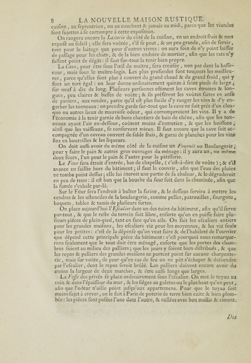 cuifinô , au feptentrion, ou au couchant 8c jamais au midi, parce que les viandes font fujettes àfe corrompre à cette expofition. On rangera encore la Laiterie du côté de la cuifine, en un endroit frais & non expofé au foleil ; elle fera voûtée, s’il fe peut, Se un peu grande, afin de fervir, tant pour le laitage que pour d’autres vivres : on aura foin de n’y point laifler de pa{Tage pour les chats, 5c de la bien enduire de mortier, afin que les rats n’y faflent point de dégât : il faut fur-tout la tenir bien propre. La Cave, pour être fous l’œil du maître, fera creufée , non pas dans la baffe- cour , mais fous le maître-logis. Les plus profondes font toujours les meilleu¬ res , parce qu’elles font plus à couvert du grand chaud 8c du grand froid, qui y font un tort égal : on leur donne ordinairement quinze à feize pieds de large , fur neuf à dix de long. Flufieurs perfonnes eftiment les caves étroites 8c lon¬ gues, peu claires 8c baffes de voûte; 8c ils préfèrent les voûtes faites en anfe de paniers , aux rondes, parce qu’il eft plus facile d’y ranger les vins 8c d’y en- gerber les tonneaux : on prendra garde fur-tout que la cave ne foit près d’un cloa¬ que ou autres lieux de mauvaife odeur, qui corromperoient les vins. 11 y a de l’économie à la tenir garnie de bons chantiers de bois de chêne, afin que les ton¬ neaux ayant l’air en-deffous, coûtent moins d’entretien , 8c que les boiflons ainfi que les vaiffeaux, fe confervent mieux. Il faut encore que la cave foit ac¬ compagnée d’un caveau couvert de fable frais, 8c garni de planches pour les vins fins en bouteilles 8c les liqueurs. On doit aufii avoir du même côté de la cuifine un Fournil ou Boulangerie ^ pour y faire le pain 8c autres gros ouvrages du ménage : il y aura un, ou même deux fours, l’un pour le pain 8c l’autre pour la pâtifïerie. Le Four fera étroit d’entrée, bas de chapelle, ( c’eft-à-dire de voûte ) ; 8c s’il avance en faillie hors du bâtiment; il faut le couvrir, afin que l’eau des pluies ne tombe point deflus ; elle lui ôteroit une partie de fa chaleur, Sc le dégraderoit en peu de tems : il efi: bon que la bouche du four foit dans la cheminée, afin que la fumée s’exhale par-là. Sur le Four fera l’endroit à bulter la farine , Sc le defibus fervira à mettre les cendres Sc les uftenciles de la boulangerie, comme pelles,patrouilles, fourgons, baquets , tables Sc tamis de plufieurs fortes. On place aujourd’hui YEfcalierdans un des coins du bâtiment, afin qu’ilferve par-tout, Sc que le relie du terrein foit libre, enforte qu’on en puilïe faire plu¬ fieurs pièces de plein-pied, tant en face qu’en aîle. On fait les efcaliers entiers pour les grandes maifons, les efcaliers viz pour les moyennes, 8c les viz feuls pour les petites : c’eft de la dépenfe qu’on veut faire Sc de l’habileté de l’ouvrier que dépend cette principale pièce du bâtiment : c’eft pourquoi nous remarque¬ rons feulement que le tout doit être ménagé, enforte que les portes des cham¬ bres foient au milieu des palliers ; que les jours y foient bien diftribués , 8c que les repos 8c palliers des grandes maifons ne portent point fur aucune charpente¬ rie , mais fur voûte, de peur qu’en cas de feu on ne pût s’échaper Sc defcendre par l’efcalier, dont le repos feroit brûlé. Les palliers doivent encore avoir du moins la largeur de deux marches, 8c être aulfi longs que larges. La Fojfe des privés fe place ordinairement fous l’efcalier. On met le tuyau au coin Sc dans l’épaifleur du mur, 8c les fiéges au galetas ou le plus haut qu’on peut, afin que l’odeur n’aille point jufqu’aux appartemens. Pour que le tuyau foie moins fujet à crever, on le fait à Paris de poterie de terre bien cuite Sc bien plom¬ bée: les pièces font pofées l’une dans l’autre, 8c collées avec bon, maltic 8c ciment.