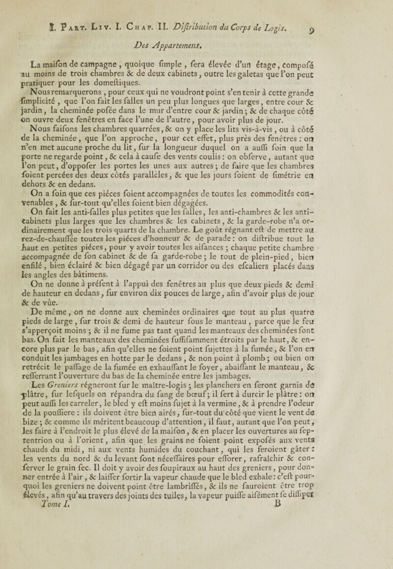 Des Apparterriens. La maifon de campagne , quoique fimple , fera élevée d’un étage, eompofé au moins de trois chambres 8c de deux cabinets, outre les galetas que l’on peut pratiquer pour les domeftiques. Nous remarquerons , pour ceux qui ne voudront point s’en tenir à cette grande jfïmplicité , que l’on fait les falles un peu plus longues que larges, entre cour 8c jardin, la cheminée pofée dans le mur d’entre cour & jardin; 8c de chaque côté on ouvre deux fenêtres en face l’une de l’autre, pour avoir plus de jour. Nous faifons les chambres quarrées, 8c on y place les lits vis-à-vis , ou à côté de la cheminée, que l’on approche, pour cet effet, plus près des fenêtres : or* n’en met aucune proche du lit, fur la longueur duquel on a auffi foin que la porte ne regarde point, 8c cela à caufe des vents coulis : on obferve, autant que l’on peut, d’oppofer les portes les unes aux autres; de faire que les chambres foient percées des deux côtés parallèles, 8c que les jours foient de fimétrie en dehors 8c en dedans. On a foin que ces pièces foient accompagnées de toutes les commodités con¬ venables , 8c fur-tout qu’elles foient bien dégagées. On fait les anti-falles plus petites que les falles, les anti-chambres 8c les anti- Cabinets plus larges que les chambres 8c les cabinets, 8c la garde-robe n’a or¬ dinairement que les trois quarts de la chambre. Le goût régnant eft de mettre au rez-de-chauffée toutes les pièces d’honneur 8c de parade : on diftribue tout le haut en petites pièces, pour y avoir toutes les aifances ; chaque petite chambre accompagnée de fon cabinet 8c de fa garde-robe ; le tout de plein-pied, bien enfilé , bien éclairé 8c bien dégagé par un corridor ou des efcaliers placés dans les angles des bâtimens. On ne donne à préfent à l’appui des fenêtres au plus que deux pieds 8c demi de hauteur en dedans, fur environ dix pouces de large, afin d’avoir plus de jour 8c de vue. De même, on ne donne aux cheminées ordinaires que tout au plus quatre pieds de large, fur trois 8c demi de hauteur fous le manteau , parce que le feu s’apperçoit moins ; 8c il ne fume pas tant quand les manteaux des cheminées font bas. On fait les manteaux des cheminées fufïifamment étroits par le haut, 8c en¬ core plus par le bas, afin qu’elles ne foient point fujettes à la fumée, 8c l’on er* conduit les jambages en hotte par le dedans , 8c non point à plomb; ou bien or* rétrécit le paflage de la fumée en exhauffant le foyer, abaiflànt le manteau, 8c refferrant l’ouverture du bas de la cheminée entre les jambages. Les Greniers régneront fur le maître-logis ; les planchers en feront garnis dô plâtre, fur lefquels on répandra du fang de bœuf; il fert à durcir le plâtre : or* peut auffi les carreler, le bled y eft moins fujet à la vermine, 8c à prendre l’odeur de la pouffiere : ils doivent être bien airés, fur-tout du côté que vient le vent de bize ; 8c comme ils méritent beaucoup d’attention, il faut, autant que l’on peut, les faire à l’endroit le plus élevé de la maifon, 8c en placer les ouvertures au fep- tentrion ou à l’orient, afin que les grains ne foient point expofés aux vents chauds du midi, ni aux vents humides du couchant, qui les feroient gâter : les vents du nord 8c du levant font nécefTaires pour efforer, rafraîchir 8c con- ferver le grain fec. Il doit y avoir des foupiraux au haut des greniers, pour don¬ ner entrée à l’air , 8c laiffer fortir la vapeur chaude que le bled exhale : c’eft pour¬ quoi les greniers ne doivent point être lambriffés, 8c ils ne fauroient être trop élevés, afin qu’au travers des joints des tuiles, la vapeur puiffe aifément fe diifiper Tome /. B