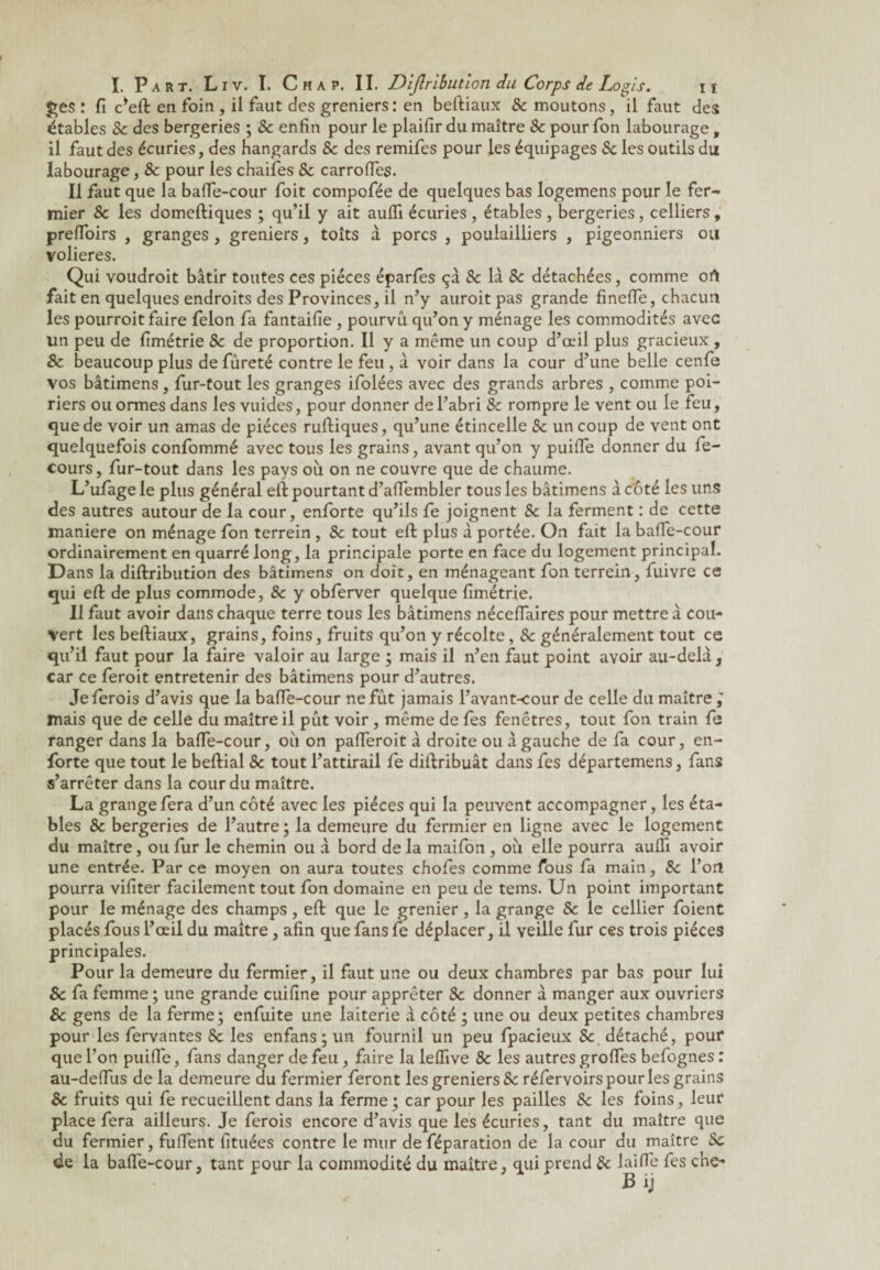 £es : fi c*eft en foin , ii faut des greniers : en befliaux 8c moutons, il faut des étables 8c des bergeries ; & enfin pour le plaifir du maître 8c pour fon labourage, il faut des écuries, des hangards 8c des remifes pour les équipages 8c les outils du labourage, 8c pour les chaifes & carroiïes. Il faut que la baffe-cour foit compofée de quelques bas logemens pour le fer¬ mier 8c les domeftiques ; qu’il y ait auffi écuries , étables , bergeries, celliers, prefToirs , granges, greniers, toîts à porcs , poulailliers , pigeonniers ou volières. Qui voudroit bâtir toutes ces pièces éparfes çâ 8c là 8c détachées, comme ort fait en quelques endroits des Provinces, il n’y auroit pas grande fineffe, chacun les pourroit faire félon fa fantaifie , pourvu qu’on y ménage les commodités avec un peu de fimétrie 8c de proportion. Il y a même un coup d’œil plus gracieux , & beaucoup plus de fureté contre le feu , à voir dans la cour d’une belle cenfe vos bâtimens, fur-tout les granges ifolées avec des grands arbres , comme poi¬ riers ou ormes dans les vuides, pour donner de l’abri 8c rompre le vent ou le feu, que de voir un amas de pièces ruftiques, qu’une étincelle 8c un coup de vent ont quelquefois confommé avec tous les grains, avant qu’on y puiffe donner du fe- cours, fur-tout dans les pays où on ne couvre que de chaume. L’ufage le plus général eit pourtant d’affembler tous les bâtimens â côté les uns des autres autour de la cour, enforte qu’ils fe joignent 8c la ferment : de cette maniéré on ménage fon terrein , 8c tout eft plus à portée. On fait la baffe-cour ordinairement en quarré long, la principale porte en face du logement principal. Dans la diftribution des bâtimens on doit, en ménageant fon terrein, fuivre ce qui efl: de plus commode, 8c y obferver quelque fimétrie. Il faut avoir dans chaque terre tous les bâtimens néceffaires pour mettre à cou¬ vert les befliaux, grains, foins, fruits qu’on y récolte, & généralement tout ce qu’il faut pour la faire valoir au large ; mais il n’en faut point avoir au-delà, car ce feroit entretenir des bâtimens pour d’autres. Jeferois d’avis que la baffe-cour ne fût jamais l’avant-cour de celle du maître ; mais que de celle du maître il pût voir , même de fes fenêtres, tout fon train fe ranger dans la baffe-cour, où on pafferoit à droite ou âgauche de fa cour, en- forte que tout le beflial 8c tout l’attirail fe distribuât dans fes départemens, fans s’arrêter dans la cour du maître. La grange fera d’un côté avec les pièces qui la peuvent accompagner, les éta¬ bles 8c bergeries de l’autre ; la demeure du fermier en ligne avec le logement du maître, ou fur le chemin ou à bord de la maifon , où elle pourra auffi avoir une entrée. Par ce moyen on aura toutes chofes comme fous fa main, 8c l’on pourra vifiter facilement tout fon domaine en peu de tems. Un point important pour le ménage des champs , effc que le grenier, la grange 8c le cellier foient placés fous l’œil du maître, afin que fans fe déplacer, il veille fur ces trois pièces principales. Pour la demeure du fermier, il faut une ou deux chambres par bas pour lui Sc fa femme ; une grande cuifine pour apprêter 8c donner â manger aux ouvriers 8c gens de la ferme; enfuite une laiterie â côté ; une ou deux petites chambres pour les fervantes 8c les enfans; un fournil un peu fpacieux 8c détaché, pour que l’on puiffe, fans danger de feu, faire la leffive 8c les autres groffes befognes : au-deffus de la demeure du fermier feront les greniers & réfervoirs pour les grains 8c fruits qui fe recueillent dans la ferme; car pour les pailles 8c les foins, leur place fera ailleurs. Je ferois encore d’avis que les écuries, tant du maître que du fermier, fuffent fituées contre le mur deféparation de la cour du maître 8c de la baffe-cour, tant pour la commodité du maître, qui prend 8c laiffe fes che-