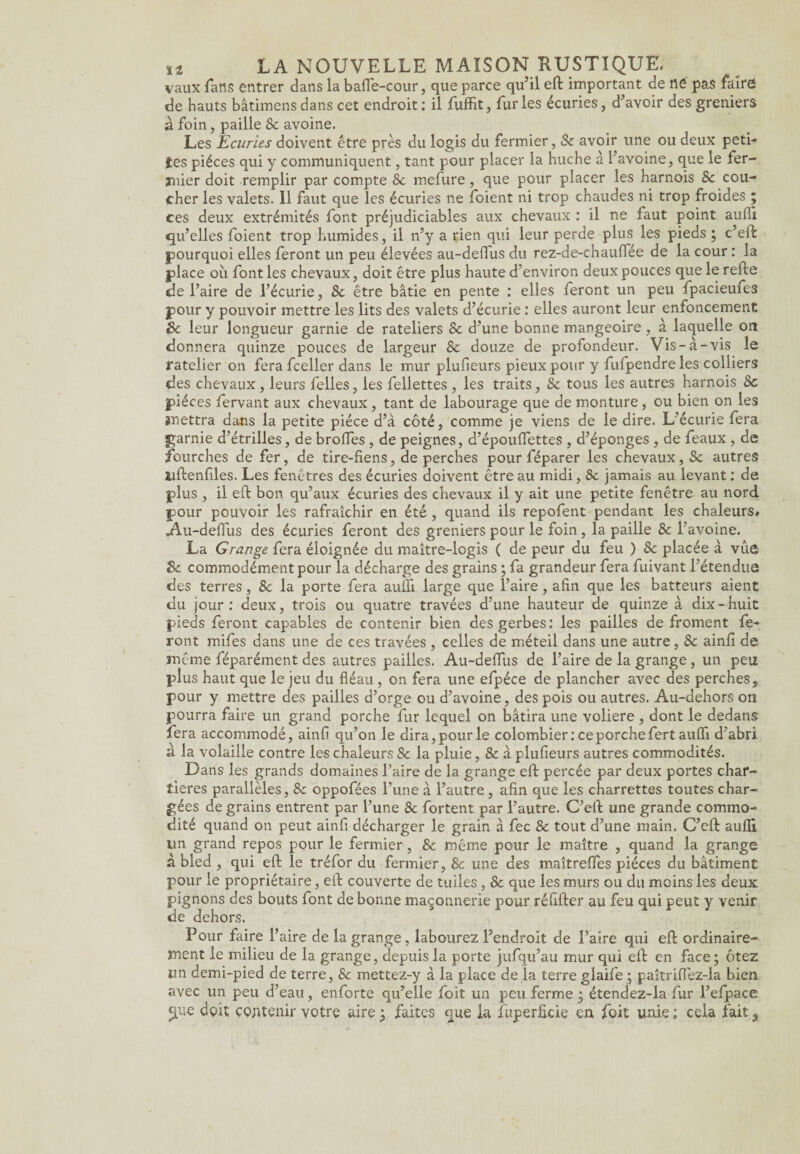 vaux fans entrer dans la baffe-cour, que parce qu’il efl important de ne pas faire de hauts bâtimens dans cet endroit: il fuffit, furies écuries, d’avoir des greniers à foin, paille 8c avoine. Les Ecuries doivent être près du logis du fermier, Se avoir une ou deux peti¬ tes pièces qui y communiquent, tant pour placer la huche à l’avoine, que le fer¬ mier doit remplir par compte 8e mefure, que pour placer les harnois Sc cou¬ cher les valets. Il faut que les écuries ne foient ni trop chaudes ni trop froides ; ces deux extrémités font préjudiciables aux chevaux : il ne faut point aufli qu’elles foient trop humides, il n’y a rien qui leur perde plus les pieds ; c’eft pourquoi elles feront un peu élevées au-defius du rez-de-chauffée de la cour : la place où font les chevaux, doit être plus haute d’environ deux pouces que le refie de l’aire de l’écurie, 8c être bâtie en pente : elles feront un peu fpacieufe3 pour y pouvoir mettre les lits des valets d’écurie : elles auront leur enfoncement 8c leur longueur garnie de râteliers Sc d’une bonne mangeoire, à laquelle on donnera quinze pouces de largeur 8c douze de profondeur. Vis-à-vis le râtelier on fera fceller dans le mur plufieurs pieux pour y fufpendre les colliers des chevaux, leurs felles, les fellettes , les traits, 8c tous les autres harnois 8c pièces fervant aux chevaux , tant de labourage que de monture, ou bien on les mettra dans la petite pièce d’à côté, comme je viens de le dire. L’écurie fera garnie d’étrilles, de brofTes, de peignes, d’épouffettes , d’éponges , de féaux , de fourches de fer, de tire-fiens, de perches pour féparer les chevaux, Sc autres uflenfiles. Les fenêtres des écuries doivent être au midi, Sc jamais au levant : de plus , il efl bon qu’aux écuries des chevaux il y ait une petite fenêtre au nord pour pouvoir les rafraîchir en été, quand ils repofent pendant les chaleurs# Au-deffus des écuries feront des greniers pour le foin, la paille 8c l’avoine. La Grange fera éloignée du maître-logis ( de peur du feu ) Sc placée à vue 8c commodément pour la décharge des grains ; fa grandeur fera fuivant l’étendue des terres, Sc la porte fera aufli large que l’aire, afin que les batteurs aient du jour: deux, trois ou quatre travées d’une hauteur de quinze à dix-huit pieds feront capables de contenir bien des gerbes: les pailles de froment fe¬ ront mifes dans une de ces travées , celles de rnéteil dans une autre, Sc ainfi de même féparément des autres pailles. Au-defiùs de l’aire de la grange, un peu plus haut que le jeu du fléau, on fera une efpéce de plancher avec des perches, pour y mettre des pailles d’orge ou d’avoine, des pois ou autres. Au-dehors on pourra faire un grand porche fur lequel on bâtira une voliere , dont le dedans fera accommodé, ainfi qu’on le dira, pour le colombier: ce porche fertauffi d’abri a la volaille contre les chaleurs Sc la pluie, 8c à plufieurs autres commodités. Dans les grands domaines l’aire de la grange efl percée par deux portes char- tieres parallèles, 8c oppofées l’une à l’autre , afin que les charrettes toutes char¬ gées de grains entrent par l’une 8c fortent par l’autre. C’efl une grande commo¬ dité quand on peut ainfi décharger le grain à fec Sc tout d’une main. C’efl aufli lin grand repos pour le fermier, Sc même pour le maître , quand la grange a bled , qui efl le tréfor du fermier, & une des maîtrefles pièces du bâtiment pour le propriétaire, efl couverte de tuiles , Sc que les murs ou du moins les deux pignons des bouts font de bonne maçonnerie pour réfifler au feu qui peut y venir de dehors. Pour faire l’aire de la grange, labourez l’endroit de l’aire qui efl ordinaire¬ ment le milieu de la grange, depuis la porte jufqu’au mur qui efl en face; ôtez un demi-pied de terre, & mettez-y à la place de la terre glaife; paîtriffez-la bien avec un peu d’eau, enforte qu’elle foit un peu ferme ; étendez-la fur l’efpace