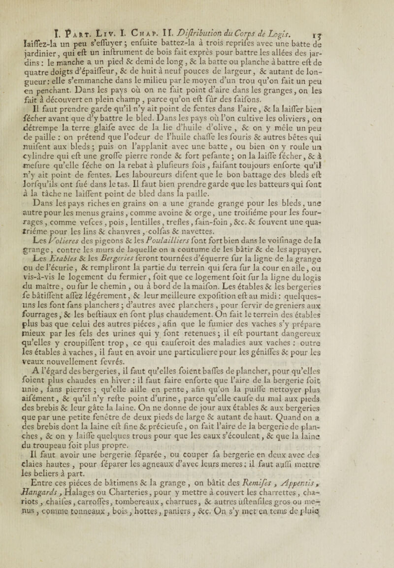 laifTez-la un peu s’effuyer ; enfuite battez-la à trois reprifes avec une batte de jardinier, qui eft un inftrument de bois fait exprès pour battre les allées des jar¬ dins : le manche a un pied 8c demi de long, 8c la batte ou planche à battre eft de quatre doigts d’épaiffeur, 8c de huit à neuf pouces de largeur, 8c autant de lon¬ gueur: elle s’emmanche dans le milieu par le moyen d’un trou qu’on fait un peu en penchant. Dans les pays où on ne fait point d’aire dans les granges, on les fait à découvert en plein champ , parce qu’on eft fur des faifons. Il faut prendre garde qu’il n’y ait point de fentes dans l’aire, 8c la laifter bien fécher avant que d’y battre le bled. Dans les pays où l’on cultive les oliviers, on détrempe la terre glaife avec de la lie d’huile d’olive , 8c on y mêle un peu de paille : on prétend que l’odeur de l’huile chafle les fouris 8c autres bêtes qui nuifent aux bleds ; puis on l’applanit avec une batte, ou bien on y roule un cylindre qui eft une groffe pierre ronde 8c fort pefante; on la laiffe fécher, 8c a mefure qu’elle féche on la rebat à plufieurs fois , faifant toujours enforte qu’il n’y ait point de fentes. Les laboureurs difent que le bon battage des bleds eft lorfqu’ils ont fué dans le tas. Il faut bien prendre garde que les batteurs qui font à la tâche ne laiftent point de bled dans la paille. Dans les pays riches en grains on a une grande grange pour les bleds, une autre pour les menus grains, comme avoine 8c orge, une troifiéme pour les four¬ rages , comme vefces , pois, lentilles, trefles, fain-foin ,8cc. 8c fouvent une qua¬ trième pour les lins &: chanvres , colfas 8c navettes. Les Volières des pigeons 8c les Poulailliers font fort bien dans le voifinage de la grange, contre les murs de laquelle on a coutume de les bâtir 8c de les appuyer. Les Etables 8c les Bergeries feront tournées d’équerre fur la ligne de la grange ou de l’écurie, 8c rempliront la partie du terrein qui fera fur la cour en aile, ou vis-à-vis le logement du fermier, foit que ce logement foit fur la ligne du logis du maître, ou fur le chemin , ou à bord de lamaifon. Les étables 8c les bergeries fe bâtiffent affez légèrement, 8c leur meilleure exposition eft au midi : quelques- uns les font fans planchers; d’autres avec planchers , pour fervir de greniers aux fourrages, 8c les beftiaux en font plus chaudement. On fait le terrein des étables plus bas que celui des autres pièces , afin que le fumier des vaches s’y prépare mieux par les fels des urines qui y font retenues ; il eft pourtant dangereux qu’elles y croupiffent trop, ce qui cauferoit des maladies aux vaches : outre les étables à vaches, il faut en avoir une particulière pour les génilfes 8c pour les veaux nouvellement fevrés. A l’égard des bergeries, il faut qu’elles foient baffes de plancher, pour qu’elles foient plus chaudes en hiver : il faut faire enforte que l’aire de la bergerie foit unie, fans pierres ; qu’elle aille en pente, afin qu’on la puiffe nettoyer plus aifément, & qu’il n’y refte point d’urine, parce qu’elle caufe du mal aux pieds des brebis 8c leur gâte la laine. On ne donne de jour aux étables 8c aux bergeries que par une petite fenêtre de deux pieds de large 8c autant de haut. Quand on a des brebis dont la laine eft fine 8c précieufe, on fait l’aire de la bergerie de plan¬ ches , 8c on y laiife quelques trous pour que les eaux s’écoulent, & que la laine du troupeau foit plus propre. Il faut avoir une bergerie féparée, ou couper fa bergerie en deux avec des claies hautes , pour féparer les agneaux d’avec leurs meres ; il faut aufft mettre les beliers à part. Entre ces pièces de bâtimens 8c la grange , on bâtit des Remifes , Appentis f ELa.nga.rds, Halages ou Chatteries, pour y mettre à couvert les charrettes, cha¬ riots , chaifes, carroffes, tombereaux, charrues, 8c autres uftenfiles gros ou me¬ nus , comme tonneaux, bois, hottes, paniers , 8cç, On s’y met en tenus de pluie