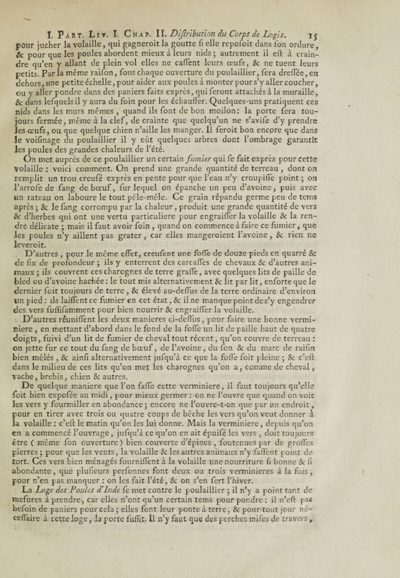 pour jucher la volaille, qui gagneroit la goutte fi elle repofoit dans fon ordure, Sc pour que les poules abordent mieux à leurs nids ; autrement il eft à crain¬ dre qu’en y allant de plein vol elles ne caffent leurs œufs, 8c ne tuent leurs petits. Par la même raifon, fous chaque ouverture du poulaillier, fera dreflee, en dehors, une petite échelle, pour aider aux poules à monter pour s’y aller coucher, ou y aller pondre dans des paniers faits exprès, qui feront attachés à la muraille, 8c dans lefquelsil y aura du foin pour les échauffer. Quelques-uns pratiquent ces nids dans les murs mêmes , quand ils font de bon moilon : la porte fera tou¬ jours fermée, même à la clef, de crainte que quelqu’un ne s’avife d’y prendre les œufs, ou que quelque chien n’aille les manger. Il feroit bon encore que dans le voifinage du poulaillier il y eût quelques arbres dont l’ombrage garantît les poules des grandes chaleurs de l’été. On met auprès de ce poulaillier un certain fumier qui fe fait exprès pour cette Volaille : voici comment. On prend une grande quantité de terreau , dont on remplit un trou creufé exprès en pente pour que l’eau n’y crcupiffe point ; on l’arrofe de fang de bœuf, fur lequel on épanche un peu d’avoine, puis avec un rateau on laboure le tout pêle-mêle. Ce grain répandu germe peu de tems après ; & le fang corrompu par la chaleur, produit une grande quantité de vers 8c d’herbes qui ont une vertu particulière pour engraiffer la volaille 8c la ren¬ dre délicate ; mais il faut avoir foin , quand on commence à faire ce fumier, que les poules n’y aillent pas grater, car elles mangeroient l’avoine, 8c rien ne leveroit. D’autres , pour le même effet, creufent une foffe de douze pieds en quarré 8c de fix de profondeur ; ils y enterrent des carcaffes de chevaux 8c d’autres ani¬ maux ; ils couvrent ces charognes de terre grafle, avec quelques lits de paille de bled ou d’avoine hachée : le tout mis alternativement 8c lit par lit, enforte que le dernier fcit toujours de terre , 8c élevé au-deffus de la terre ordinaire d’environ lin pied : ils laiffent ce fumier en cet état, 8c il ne manque point des’y engendrer des vers fuffifamment pour bien nourrir 8c engraiffer la volaille. D’autres réunifient les deux maniérés ci-deffus, pour faire une bonne vermi- niere , en mettant d’abord dans le fond de la foffe un lit de paille haut de quatre doigts, fuivi d’un lit de fumier de cheval tout récent, qu’on couvre de terreau : on jette fur ce tout du fang de bœuf, de l’avoine, du fon 8c du marc de raifin bien mêlés , 8c ainfi alternativement jufqu’à ce que la foffe foit pleine ; 8c c’eff dans le milieu de ces lits qu’on met les charognes qu’on a, comme de cheval, vache, brebis, chien 8c autres. De quelque maniéré que l’on faffe cette verminiere, il faut toujours qu’elle foit bien expofée au midi, pour mieux germer : on ne l’ouvre que quand on voit les vers y fourmiller en abondance ; encore ne l’ouvre-t-on que par un endroit, pour en tirer avec trois ou quatre coups de bêche les vers qu’on veut donner à la volaille : c’eft le matin qu’on les lui donne. Mais la verminiere, depuis qu’on en a commencé l’ouvrage, jufqu’à ce qu’on en ait épuifé les vers , doit toujours être ( même fon ouverture ) bien couverte d’épines , foutenues par de greffes pierres ; pour que les vents, la volaille 8c les autres animaux n’y faffent point de tort. Ces vers bien ménagés fourniffent à la volaille une nourriture fi bonne & fi abondante, que plufieurs perfonnes font deux ou trois verminieres à la fois, pour n’en pas manquer : on les fait l’été, 8c on s’en fert l’hiver. La Loge des Poules d’Inde fe met contre le poulaillier ; il n’y a point tant de mefures à prendre, car elles n’ont qu’un certain tems pour pondre : il n’eff pas befoin de paniers pour cela; elles font leur ponte a terre, 8c pour tout jour né- ceflaire à cette loge, la porte fuffit. Il n’y faut que des perches mifes de travers ,