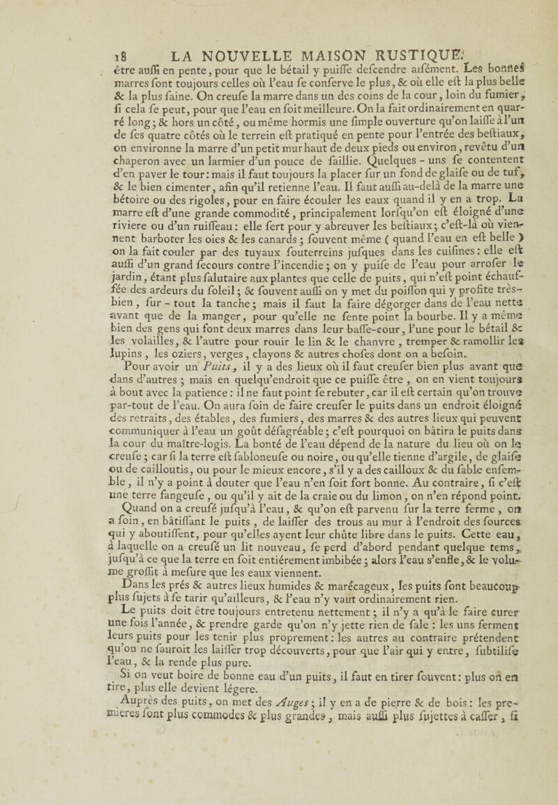être aufli en pente, pour que le bétail y puifle defcendre aifément. Les bortflêS marres font toujours celles où l’eau fe conferve le plus, 8c où elle eft la plus belle 8c la plus faine. On creufe la marre dans un des coins de la cour, loin du fumier , fî cela fe peut, pour que l’eau en foit meilleure. On la fait ordinairement en quar- ré long; 8c hors un côté, ou même hormis une {impie ouverture qu’on laifle a l’un de fes quatre côtés où le terrein eft pratiqué en pente pour l’entrée des beftiaux, on environne la marre d’un petit mur haut de deux pieds ou environ, revêtu d’un chaperon avec un larmier d’un pouce de faillie. Quelques - uns fe contentent d’en paver le tour: mais il faut toujours la placer fur un fond deglaife ou de tuf, 8c le bien cimenter, afin qu’il retienne l’eau. Il fautaufliau-delà de la marre une bétoire ou des rigoles, pour en faire écouler les eaux quand il y en a trop. La marre eft d’une grande commodité , principalement lorfqu’on eft éloigné d’une riviere ou d’un ruifleau : elle fert pour y abreuver les beftiaux; c’eft-là où vien¬ nent barboter les oies 8c les canards ; fouvent même ( quand l’eau en eft belle > on la fait couler par des tuyaux fouterreins jufques dans les cuifines : elle eft aufii d’un grand fecours contre l’incendie ; on y puife de l’eau pour arrofer 1« jardin, étant plus falutaire aux plantes que celle de puits, qui n’eft point échauf¬ fée des ardeurs du foleil ; 8c fouvent aufli on y met du poiflon qui y profite tres- bien, fur - tout la tanche; mais il faut la faire dégorger dans de l’eau netta avant que de la manger, pour qu’elle ne fente point la bourbe. Il y a même bien des gens qui font deux marres dans leur bafle-cour, l’une pour le bétail 8c les volailles, 8c l’autre pour rouir le lin 8c le chanvre , tremper Sc ramollir les lupins , les oziers, verges , clayons 8c autres chofes dont on a befoin.. Pour avoir un Puits , il y a des lieux où il faut creufer bien plus avant que dans d’autres ; mais en quelqu’endroit que ce puifle être , on en vient toujours à bout avec la patience : il ne faut point fe rebuter, car il eft certain qu’on trouve par-tout de l’eau. On aura foin de faire creufer le puits dans un endroit éloigné des retraits, des étables, des fumiers, des marres 8c des autres lieux qui peuvent communiquer a l’eau un goût défagréable; c’eft pourquoi on bâtira le puits dans la cour du maître-logis. La bonté de l’eau dépend de la nature du lieu où on le creufe ; car fi la terre eft fabloneufe ou noire, ou qu’elle tienne d’argile, de glaife ou de cailloutis, ou pour le mieux encore, s’il y a des cailloux 8c du fable enfem- i>le , il n’y a point à douter que l’eau n’en foit fort bonne. Au contraire, fi c’eft: une terre fangeufe , ou qu’il y ait de la craie ou du limon, on n’en répond point. Quand on a creufé jufqu’à l’eau, 8c qu’on eft parvenu fur la terre ferme , on a foin, en bâtiflant le puits , de laifler des trous au mur à l’endroit des fources qui y aboutiflent, pour qu’elles ayent leur chute libre dans le puits. Cette eau, a laquelle on a creufé un lit nouveau, fe perd d’abord pendant quelque tems „ jufqu’à ce que la terre en foit entièrement imbibée ; alors l’eau s’enfle, & le volu¬ me groflît à mefure que les eaux viennent. Dans les prés & autres lieux humides & marécageux, les puits font beaucoup- plus fujets àfe tarir qu’ailleurs, 8c l’eau n’y vaut ordinairement rien» Le puits doit être toujours entretenu nettement ; il n’y a qu’à le faire curer une fois l’année, 8c prendre garde qu’on n’y jette rien de fale : les uns ferment leurs puits pour les tenir plus proprement : les autres au contraire prétendent qu’on ne fauroit les laifler trop découverts, pour que l’air qui y entre, fubtilife l’eau, 8c la rende plus pure. Si on veut boire de bonne eau d’un puits, il faut en tirer fouvent: plus on etl tire, plus elle devient légère. Auprès des puits, on met des Auges ; il y en a de pierre 8c de bois : les pre¬ mières font plus commodes 8c plus grandes, mais suffi plus fujettes à cafter, fî