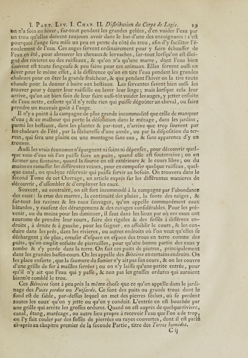 ton n’a foin en hiver, fur-tout pendant les grandes gelées, d’en vuider l’eau par lin trou qu’elles doivent toujours avoir dans le bas d’une des encoignures : c’eft pourquoi l’auge fera mife un peu en pente du côté du trou , afin d’y faciliter l’é¬ coulement de l’eau. Ces auges fervent ordinairement pour y faire échauffer de l’eau en été, pour abreuver les chevaux & les vaches, fur-tout lorfqu’on eft éloi¬ gné des rivières ou des ruiffeaux, Se qu’on n’a qu’une marre , dont l’eau bien Couvent eft toute fangeufe Se peu faine pour ces animaux. Elles fervent aufli en ffiver pour le meme effet, à la différence qu’on en tire l’eau pendant les grandes chaleurs pour en ôter la grande fraîcheur, Se que pendant l’hiver on la tire toute chaude pour la donner à boire aux beftiaux. Les fervantes favent bien aufli les trouver pour y écurer leur vaiffelle ou laver leur linge ; mais lorfque cela leur arrive, qu’on ait bien foin de leur faire aufli-tôt vuider les auges, y jetter enfuite de r eau nette, enforte qu’il n’y refte rien qui puiffe dégoûter un cheval, ou faire prendre un mauvais goût à l’auge. Il n’y a point à la campagne de plus grande incommodité que celle de manquer d’eau ; Sc ce malheur qui porte la défolation dans le ménage , dans les jardins , parmi les beftiaux, dans les plantes Sc par-tout, n’arrive que trop fouvent par les chaleurs de l’été, par la fécherefle d’une année, ou par la difpofition du ter- rein , qui fera une plaine ou une montagne fans eau , Sc fans apparence d’y en trouver. Aufli les vrais économes n’épargnent ni foins ni dépenfes, pour découvrir quel¬ que voie d’eau où l'on puifle faire un puits, quand elle eft fouterreine ; ou etl former une fontaine, quand la fource en eft extérieure Sc le cours libre; ou du moins en ramaffer les différentes veines, pour en compofer quelque ruifleau, quel¬ que canal, ou quelque réfervoir qui puiffe fervir au befoin. On trouvera dans le fécond Tome de cet Ouvrage, un article exprès fur les différentes maniérés de découvrir , d’aflembler Sc d’employer les eaux. * Souvent, au contraire, on eft fort incommodé a la campagne par l’abondance des eaux : la crue des marres, la continuité des pluies , la fonte des neiges , 8c fur-tout les ravines Sc les eaux fauvages, qu’on appelle communément eaux bâtardes, y caufent des dérangemens Sc des ravages confidérables. Pour les pré¬ venir, ou du moins pour les diminuer, il faut dans les lieux par où ces eaux ont coutume de prendre leur cours, faire des rigoles Sc des folfés à différens en¬ droits , à droite Sc à gauche, pour les faigner, en affoiblir le cours , Sc les con¬ duire dans les prés, dans les rivières, ou autres endroits où l’on veut qu’elles fe déchargent ; de plus, creufer d’efpace en efpace des trous en terre comme des puits, qu’on emplit enfuite de pierrailles, pour qu’une bonne partie des eaux y tombe 8c s’y perde dans la terre. On fait ces puits de pierres, principalement dans les grandes bafles-cours. On les appelle des Bétoires en certains endroits. On les place enforte , que la faumure du fumier n’y ait pas fon cours, Sc on les couvre d’une grille de fer à mailles ferrées ; ou on n’y laifle qu’une petite entrée, pour qu’il n’y ait que l’eau qui y pafle , Sc non pas les groffes ordures qui auroient bientôt comblé le trou. Ces Bétoires font à peu près la même chofe que ce qu’on appelle dans le jardi¬ nage des Puits perdus ou Puifards. Ce font des puits ou grands trous dont le fond eft de fable, par-deffus lequel on met des pierres féches,ou fe perdent toutes les eaux qu’on y jette ou qu’on y conduit. L’entrée en eft bouchée par une grille qui arrête les groffes ordures. Quand on eft auprès de quelque riviere, canal, étang, marécage, ou autre lieu propre à recevoir l’eau que l’on a de trop, on l’y fait couler par des foffés de pierrées ou rayes couvertes, dont il eft parié ci-après au chapitre premier de la fécondé Partie, titre des Terres humides,