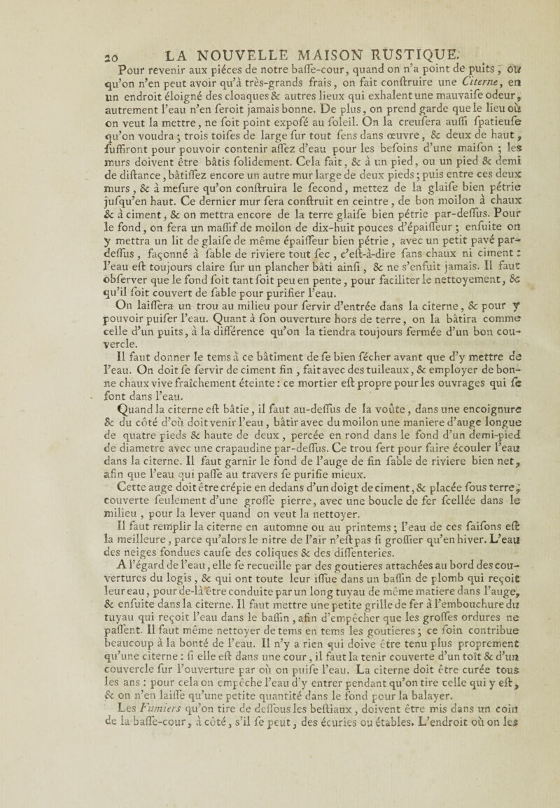 Pour revenir aux pièces de notre baffe-cour, quand on n’a point de puits , OVt qu’on n’en peut avoir qu’à très-grands frais, on fait conftruire une Citerne, en un endroit éloigné des cloaques & autres lieux qui exhalent une mauvaife odeur, autrement l’eau n’en feroit jamais bonne. De plus, on prend garde que le lieu où on veut la mettre, ne foit point expofé au foleil. On la creufera auffi fpatieufe qu’on voudra ; trois toifes de large fur tout fens dans œuvre, 8c deux de haut , fuffiront pour pouvoir contenir allez d’eau pour les befoins d’une maifon ; les murs doivent être bâtis folidement. Cela fait, 8c à un pied, ou un pied 8c demi de diftance, bâtilfez encore un autre mur large de deux pieds ; puis entre ces deux murs, 8c à mefure qu’on conftruira le fécond, mettez de la glaife bien pétrie jufqu’en haut. Ce dernier mur fera conftruit en ceintre , de bon moilon à chaux 8c à ciment ,8c on mettra encore de la terre glaife bien pétrie par-deffus. Pour le fond, on fera un maffif de moilon de dix-huit pouces d’épaiffeur ; enfuite on y mettra un lit de glaife de même épaiffeur bien pétrie , avec un petit pavé par- deffus , façonné à fable de riviere tout fec , c’eft-à-dire fans chaux ni ciment : l’eau eft toujours claire fur un plancher bâti ainfi, 8c ne s’enfuit jamais. Il faut obferver que le fond foit tant foit peu en pente, pour faciliter le nettoyement, 8c qu’il foit couvert de fable pour purifier l’eau. On laiffera un trou au milieu pour fervir d’entrée dans la citerne, 8c pour y pouvoir puifer l’eau. Quant à fon ouverture hors de terre, on la bâtira comme celle d’un puits, à la différence qu’on la tiendra toujours fermée d’un bon cou¬ vercle. Il faut donner le tems à ce bâtiment de fe bien fécher avant que d’y mettre de l’eau. On doit fe fervir de ciment fin , fait avec des tuileaux, 8c employer de bon¬ ne chaux vive fraîchement éteinte: ce mortier eft propre pour les ouvrages qui fc font dans l’eau. Quand la citerne eft bâtie, il faut au-deffus de la voûte, dans une encoignure 8c du côté d’oîi doit venir l’eau , bâtir avec dumoilonune maniéré d’auge longue de quatre pieds 8c haute de deux , percée en rond dans le fond d’un demi-pied de diamètre avec une crapaudine par-deffus. Ce trou fert pour faire écouler l’eau dans la citerne. Il faut garnir le fond de l’auge de fin fable de riviere bien net, afin que l’eau qui paffe au travers fe purifie mieux. Cette auge doit être crépie en dedans d’un doigt de ciment, Sc placée fous terre, couverte feulement d’une groffe pierre, avec une boucle de fer fcellée dans le milieu , pour la lever quand on veut la nettoyer. Il faut remplir la citerne en automne ou au printems ; l’eau de ces faifons eft: la meilleure, parce qu’alorsle nitre de l’air n’eftpas fi groffier qu’en hiver. L’eau des neiges fondues caufe des coliques 8c des diffenteries. A l’égard de l’eau, elle fe recueille par des goutieres attachées au bord des cou¬ vertures du logis , & qui ont toute leur îffue dans un baffin de plomb qui reçoit leur eau, pour de-làetre conduite par un long tuyau de même matière dans l’auge, Sc enfuite dans la citerne. Il faut mettre une petite grille de fer à l’embouchure du tuyau qui reçoit l’eau dans le baffin , afin d’empêcher que les groffes ordures ne paffent. Il faut même nettoyer de tems en tems les goutieres; ce foin contribue beaucoup à la bonté de l’eau. Il n’y a rien qui doive être tenu plus proprement qu’une citerne : fi elle eft dans une cour, il faut la tenir couverte d’un toit 8c d’un couvercle fur l’ouverture par ou on puife l’eau. La citerne doit être curée tous les ans : pour cela on empêche l’eau dy entrer pendant qu’on tire celle qui y eft , 8c on n’en lailfe qu’une petite quantité dans le fond pour la balayer. Les Fumiers qu’on tire de deffousles beftiaux , doivent être mis dans un coin de la baffe-cour, à côté, s’il fe peut, des écuries ou étables. L’endroit où on les