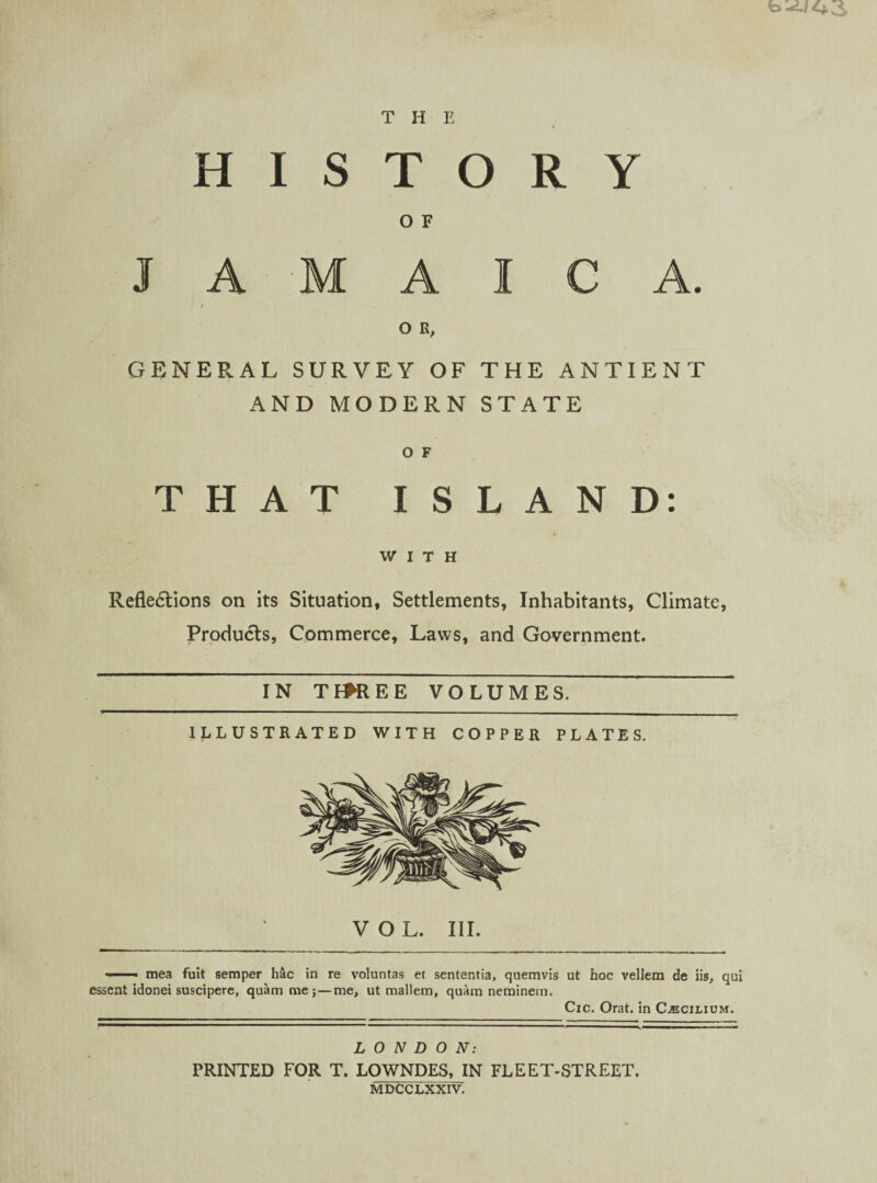 fo-if 4*3 H I s THE TORY A M O F A I C A O R, GENERAL SURVEY OF THE ANTIENT AND MODERN STATE O F THAT ISLAND: WITH Reflexions on its Situation, Settlements, Inhabitants, Climate, ProduXs, Commerce, Laws, and Government. IN TffREE VOLUMES. ILLUSTRATED WITH COPPER PLATES. i- ■• mea fuit semper h&c in re voluntas et sententia, quemvis ut hoc vellem de iis, qui essent idonei suscipere, quam me;—me, ut mallem, quam neminetn. Cic. Orat. in Cjecilium. LONDON: PRINTED FOR T. LOWNDES, IN FLEET-STREET. MDCCLXXIV.