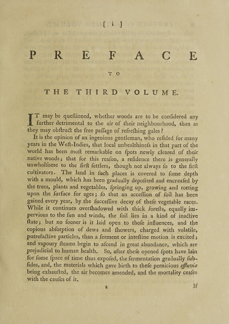 PREFACE T O THE THIRD VOLUME. IT may be queftioned, whether woods are to be confidered any farther detrimental to the air of their neighbourhood, than as they may obftrudt the free paflage of refrefhing gales ? It is the opinion of an ingenious gentleman, who refided for many years in the Weft-Indies, that local unhealthinefs in that part of the world has been moft remarkable on fpots newly cleared of their native woods; that for this reafon, a reftdence there is generally unwholfome to the firft fettlers, though not always fo to the firft: cultivators. The land in fuch places is covered to fome depth with a mould, which has been gradually depoftted and encreafed by the trees, plants and vegetables, fpringing up, growing and rotting upon the furface for ages; fo that an acceftion of foil has been gained every year, by the fucceffive decay of thefe vegetable races. While it continues overfhadowed with thick forefts, equally im¬ pervious to the fun and winds, the foil lies in a kind of inactive ftate; but no fooner is it laid open to thofe influences, and the copious abforption of dews and fhowers, charged with volatile, putrefa&ive particles, than a ferment or inteftine motion is excited; and vapoury fteams begin to afcend in great abundance, which are prejudicial to human health. So, after thefe opened fpots have lain for fome fpace of time thus expofed, the fermentation gradually fub« fides, and, the materials which gave birth to thefe pernicious effluvia being exhaufted, the air becomes amended, and the mortality ceafes with the caufes of it. a If