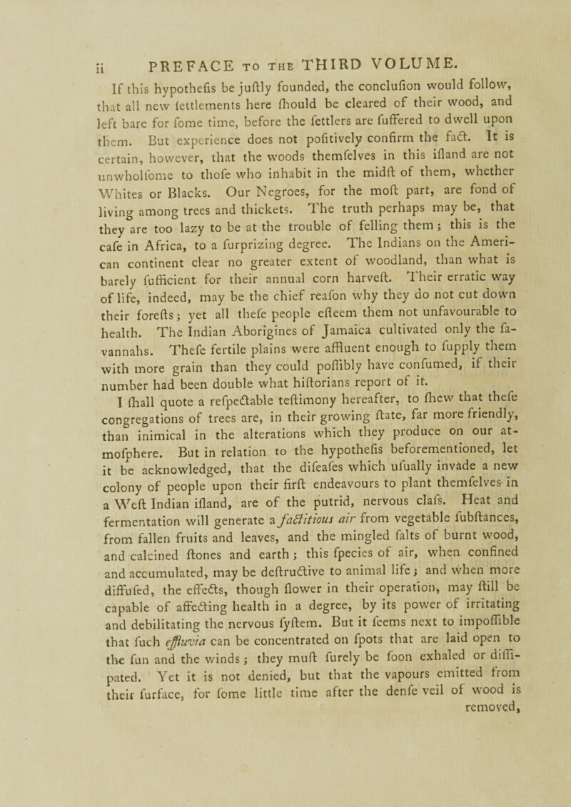 If this hypothecs bejuftly founded, the conclufion would follow, that all new lettlements here fhould be cleared of their wood, and left bare for fome time, before the fettlers are fuffered to dwell upon them. But experience does not pofitively confirm the fad. It is certain, however, that the woods themfelves in this ifland are not unwholfome to thofe who inhabit in the midft of them, whether Whites or Blacks. Our Negroes, for the moft part, are fond of living among trees and thickets. 1 he truth perhaps may be, that they are too lazy to be at the trouble of felling them; this is the cafe in Africa, to a furprizing degree. The Indians on the Ameri¬ can continent clear no greater extent of woodland, than what is barely fufHcient for their annual corn harveft. Their erratic way of life, indeed, may be the chief reafon why they do not cut down their forefts; yet all thefe people efi'cem them not unfavourable to health. The Indian Aborigines of Jamaica cultivated only the fa- vannahs. Thefe fertile plains were affluent enough to fupply them with more grain than they could pofiibly have confumed, if theii number had been double what hiftorians lepoit of it. I (hall quote a refpedable teftimony hereafter, to (hew that thefe congregations of trees are, in their growing Rate, far moie friendly, than inimical in the alterations which they pioduce on our at- mofphere. But in relation to the hypothefis beforementioned, let it be acknowledged, that the difeafes which ufually invade a new colony of people upon their firft endeavours to plant themfelves in a Weft Indian ifland, are of the putrid, nervous clafs. Heat and fermentation will generate a factitious air from vegetable lubftances, from fallen fruits and leaves, and the mingled falts of burnt wood, and calcined ftones and earth ; this fpecies of air, when confined and accumulated, may be deftrudive to animal life; and when more diffufed, the effeds, though flower in their operation, may ftill be capable of affeding health in a degree, by its power of irritating and debilitating the nervous fyftem. But it feems next to impofftble that fuch effluvia can be concentrated on fpots that are laid open to the fun and the winds j they muft furely be foon exhaled or diffl- pated. Yet it is not denied, but that the vapours emitted from their furface, for fome little time after the denfe veil of wood is removed,