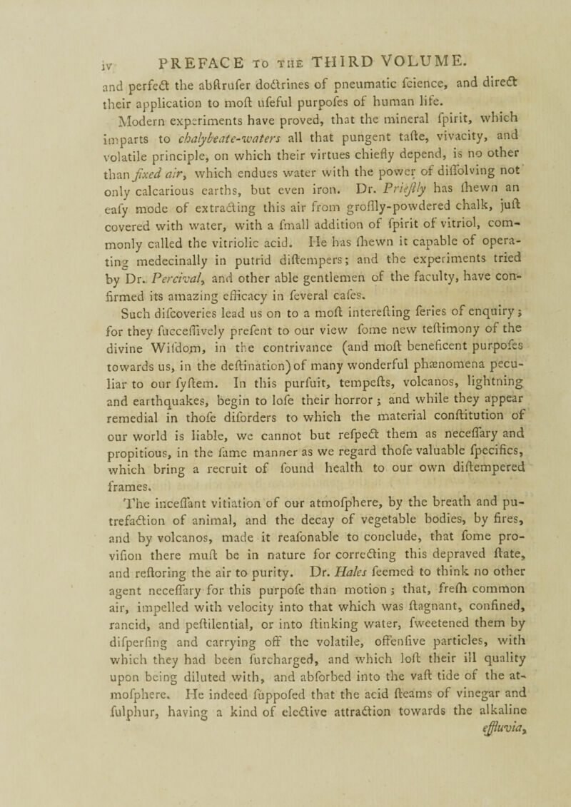 and perfect the abftrufer doCtrines of pneumatic fcience, and direCt their application to mod; ufeful purpofes of human life. Modern experiments have proved, that the mineral fpirit, which imparts to chalybeate-waters all that pungent tade, vivacity, and volatile principle, on which their virtues chiefly depend, is no other than fixed air> which endues water with the power of dilTolving not only calcarious earths, but even iron. Dr. Priejily has (hewn an eafy mode of extracting this air from groflly-powdered chalk, jud covered with water, with a fmall addition of fpirit of vitriol, com¬ monly called the vitriolic acid. He has (hewn it capable of opera¬ ting medecinally in putrid diftempers; and the experiments tried by Dr... Percival, and other able gentlemen of the faculty, have con¬ firmed its amazing efficacy in feveral cafes. Such difcoveries lead us on to a mod intereding feries of enquiry; for they fucceffively prefent to our view fome new tedimony of the divine Wifdom, in the contrivance (and mod beneficent purpofes towards us, in the dedination) of many wonderful phenomena pecu¬ liar to our fydem. In this purfuit, tempeds, volcanos, lightning and earthquakes, begin to lofe their horror and while they appear remedial in thofe diforders to which the material conditution of our world is liable, we cannot but refpeCt them as necedary and propitious, in the fame manner as we regard thofe valuable fpecifics, which bring a recruit of found health to our own didempered frames. The inceflant vitiation of our atmofphere, by the breath and pu¬ trefaction of animal, and the decay of vegetable bodies, by fires, and by volcanos, made it realonable to conclude, that fome pro- vifion there mud be in nature for correcting this depraved date, and redoring the air to purity. Dr. Hales feemed to think no other agent necedary for this purpofe than motion ; that, treffi common air, impelled with velocity into that which was dagnant, confined, rancid, and pedilential, or into dinking water, fweetened them by difperfing and carrying off the volatile, offenfive particles, with which they had been furcharged, and which lod their ill quality upon being diluted with, and abforbed into the vad tide of the at¬ mofphere. He indeed fuppofed that the acid deams of vinegar and fulphur, having a kind of elective attraction towards the alkaline effluvia y