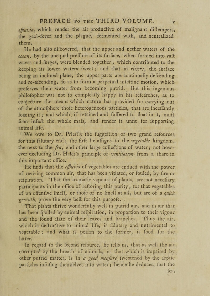 effluvia, which render the air productive of malignant diftempers, the gaol-fever and the plague, fermented with, and neutralized them. He had alfo difcovered, that the upper and nether waters of the ocean, by the unequal preffiire of its furface, when formed into vaft waves and furges, were blended together; which contributed to the keeping its lower waters fweet ; and that in rivers, the furface being an inclined plane, the upper parts are continually defcending and re-afcending, fo as to form a perpetual inteftine motion, which preferves their water from becoming putrid. But this ingenious philofopher was not fo compleatly happy in his refearches, as to conjecture the means which nature has provided for carrying out of the atmofphere thofe heterogeneous particles, that are inceffantly loading it j and which, if retained and fuffiered to float in it, muff foon infeCt the whole mafs, and render it unfit for fupporting animal life. We owe to Dr. Prieftly the fuggeftion of two grand refources for this falutary end; the firft he afligns to the vegetable kingdom, the next to the fea, and other large collections of water; not how¬ ever excluding Dr. Hales’s principle of ventilation from a fhare in this important office. He finds that the effluvia of vegetables are endued with the power of reviving common air, that has been vitiated, or fouled, by fire or refpiration. That the aromatic vapours of plants, are not neceflary participants in the office of refioring this purity ; for that vegetables of an offenfive fmell, or thofe of no fmell at all, but are of a quick growth, prove the very belt for this purpofe. That plants thrive wonderfully well in putrid air, and in air that has been fpoiled by animal refpiration, in proportion to their vigour and the found flate of their leaves and branches. Thus the air, which is deftruCtive to animal life, is falutary and nutrimental to vegetable ; and what is poifon to the former, is food for the latter. In regard to the fecond refource, he tells us, that as well the air corrupted by the breath of animals, as that which is impaired by other putrid matter, is in a good meafure fweetened by the feptic particles infufing themfelves into water 5 hence he deduces, that the fea,