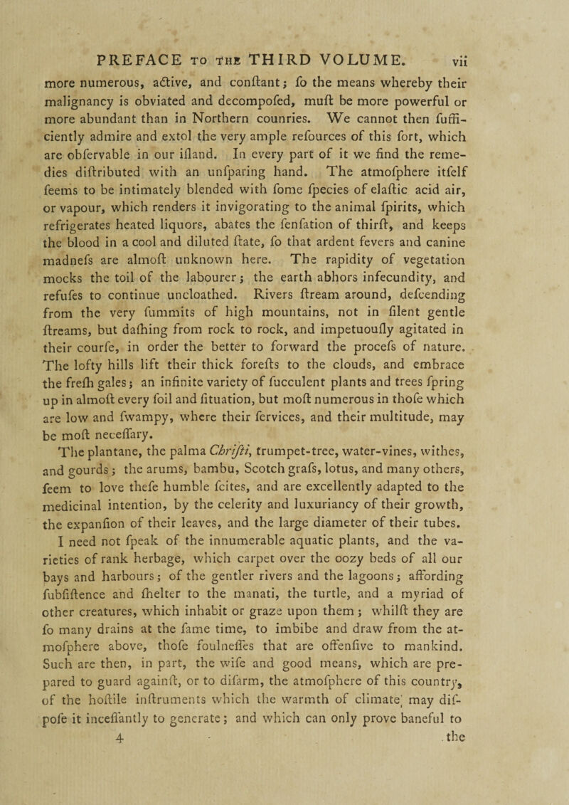 more numerous, adtive, and condant; fo the means whereby their malignancy is obviated and decompofed, mud: be more powerful or more abundant than in Northern counries. We cannot then fuffi- ciently admire and extol the very ample refources of this fort, which are obfervable in our ifland. In every part of it we find the reme¬ dies didributed with an unfparing hand. The atmofphere itfelf feems to be intimately blended with fome fpecies of eladic acid air, or vapour, which renders it invigorating to the animal fpirits, which refrigerates heated liquors, abates the fenfation of third, and keeps the blood in a cool and diluted date, fo that ardent fevers and canine madnefs are almod unknown here. The rapidity of vegetation mocks the toil of the labourer; the earth abhors infecundity, and refufes to continue uncloathed. Rivers dream around, defcending from the very fummits of high mountains, not in filent gentle dreams, but dafhing from rock to rock, and impetuoufiy agitated in their courfe, in order the better to forward the procefs of nature. The lofty hills lift their thick foreds to the clouds, and embrace the frefh gales; an infinite variety of fucculent plants and trees fpring up in almod every foil and fituation, but mod numerous in thofe which are low and fwampy, where their fervices, and their multitude, may be mod neceflary. The plantane, the palma Cbrijil, trumpet-tree, water-vines, withes, and gourds; the arums, bambu, Scotch grafs, lotus, and many others, feem to love thefe humble fcites, and are excellently adapted to the medicinal intention, by the celerity and luxuriancy of their growth, the expanfion of their leaves, and the large diameter of their tubes. I need not fpeak of the innumerable aquatic plants, and the va¬ rieties of rank herbage, which carpet over the oozy beds of all our bays and harbours; of the gentler rivers and the lagoons; affording fubfiftence and fhelter to the manati, the turtle, and a myriad of other creatures, which inhabit or graze upon them ; whild they are fo many drains at the fame time, to imbibe and draw from the at¬ mofphere above, thofe foulnefies that are offenfive to mankind. Such are then, in part, the wife and good means, which are pre¬ pared to guard againd, or to difarm, the atmofphere of this country, of the hoftile indruments which the warmth of climate; may dif- pofe it incefiantly to generate; and which can only prove baneful to 4 . the