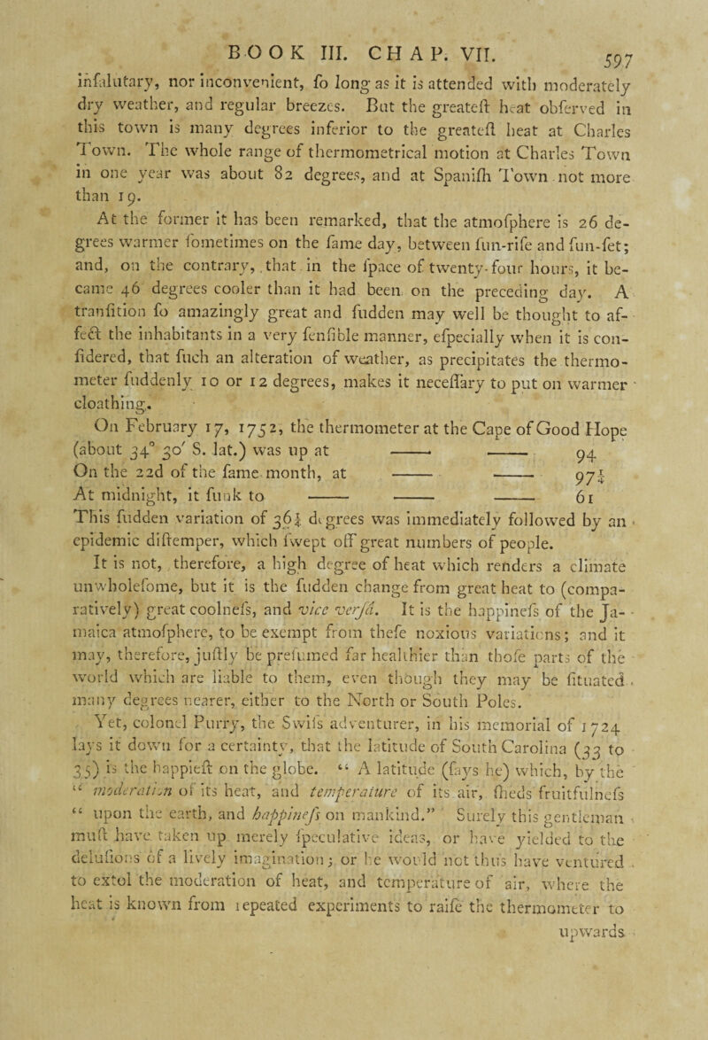 ihfalutary, nor inconvenient, fo long as it is attended with moderately dry weather, and regular breezes. Bat the greateft heat obferved in this town is many degrees inferior to the greateft heat at Charles I own. The whole range of thermometrical motion at Charles Town in one year was about 82 degrees, and at Spanifh Town.not more than 19. At the former it has been remarked, that the atmofphere is 26 de¬ grees warmer fometimes on the fame day, between fun-rife andfun-fet; and, on the contrary, that in the ip ace of twenty-four hours, it be¬ came 46 degrees cooler than it had been on the preceding day. A tranfttion fo amazingly great and Hidden may well be thought to af- fed the inhabitants in a very fenfible manner, efpecially when it is con- fidered, that fuch an alteration of weather, as precipitates the thermo¬ meter fuddenly 10 or 12 degrees, makes it neceffary to put on warmer - cloathing,. On February 17, 1752, the thermometer at the Cape of Good Hope (about 340 30' S. lat.) was up at --* - 94 On the 22d of the fame month, at - --- 971 At midnight, it funk to - - - 61 This Hidden variation of 361 de grees was immediately followed by an < epidemic diftemper, which fwept off great numbers of people. It is not, therefore, a high degree of heat which renders a climate unwholefome, but it is the Hidden change from great heat to (compa¬ ratively) great coolnefs, and vice verjd. It is the happiness of the Ja- - maica atmofphere, to be exempt from thefe noxious variations; and it may, therefore, juftly be prefumed far healthier than thole parts of the world which are liable to them, even though they may be fituated - many degrees nearer, either to the North or South Poles. Yet, colonel Purry, the Swifs adventurer, in his memorial of 1724 lays it down for a certainty, that the latitude of South Carolina (33 to 35) .is the happieft on the globe. 44 A latitude (fays he) which, by the “ moderation of its heat, and temperature of its air, fheds fruitfulnefs 44 upon the earth, and happinefs on mankind.” Surely this gentleman muft have taken up merely ipeculative ideas, or have yielded to the delufions of a lively imagination; or he would net thus have ventured to extol the moderation of heat, and temperature of air, where the beat is known from lepeated experiments to raife the thermometer to upwards.