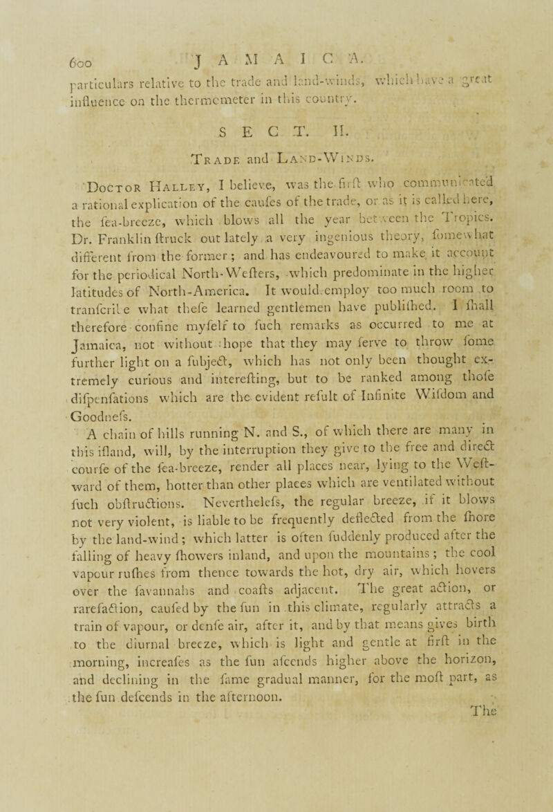 V ■A I C A. particulars relative to the trade influence on the thermometer and land-winds, in this country. which have a great SEC T. II. . Trade and Land-Winds. ‘Doctor Halley, I believe, was the.firft who communicated a rational explication of the caufes ot the trade, 01 as it is cadtd neic, the fea-breeze, which blows all the year between the Tropics. Dr. Franklin (truck out lately a very ingenious theory, Somewhat different from the former; and has endeavoured to make it account for the periodical North-Welters, which predominate in the higher latitudes of North-America. It would.employ too much room to tranlcrile what thefe learned gentlemen have publilhed. I fhall therefore confine myfelr to luch remarks as occurred to me at Jamaica, not without .’hope that they may ferve to throw home further light on a fubjedt, which has not only been thought ex¬ tremely curious and intcrefling, but to be ranked among tnole difpenfations which are the evident refult of Infinite Wildom and Goodnefs. A chain of hills running N. and S., of which there are many in this ifland, will, by the interruption they give to the free and direct eourfe of the fea-breeze, render all places near, lying to the Weft- ward of them, hotter than other places which are ventilated without fuch obft ruCtions. Neverthelefs, the regular bieeze, it it biovvs not very violent, is liable to be frequently deflected from the (hoie by the land-wind; which latter is often fuddenly produced after the falling of heavy (bowers inland, and upon the mountains ; the cool vapour rufhes from thence towards the hot, dry air, which hovers over the favannahs and coafts adjacent. I he great action, or rarefaction, cauled by the fun in this climate, regularly attracts a train of vapour, or denfe air, after it, and by that means gives birth to the diurnal breeze, which is light and gentle at flrft in the morning, increafes as the fun afeends higher above the horizon, and declining in the fame gradual manner, (or the moft part, as the fun defeends in the afternoon.