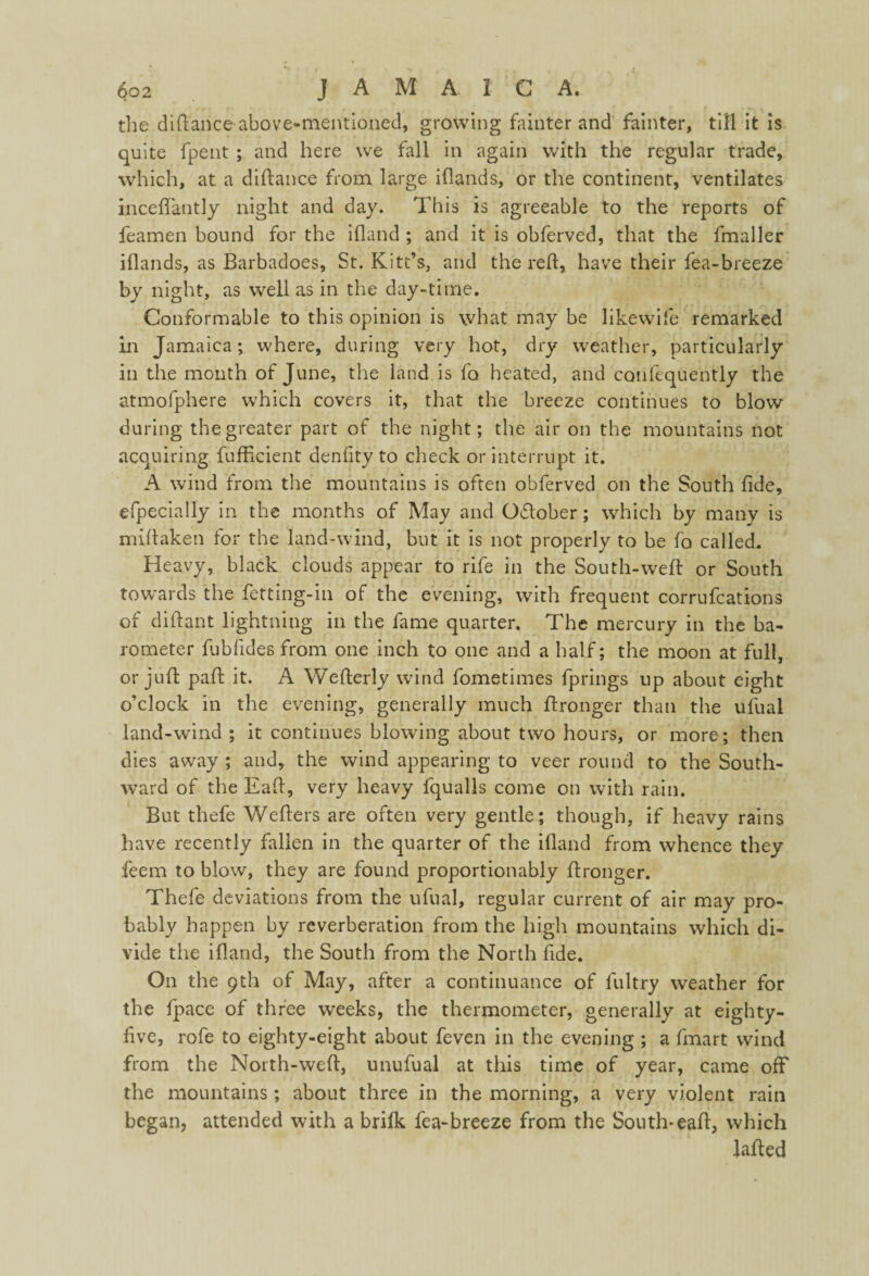 die diftance above-mentioned, growing fainter and fainter, till it is quite fpent ; and here we fall in again with the regular trade, which, at a diftance from large iftands, or the continent, ventilates inceflantly night and day. This is agreeable to the reports of feamen bound for the ifland ; and it is obferved, that the fmaller illands, as Barbadoes, St. Kitt’s, and the reft, have their fea-breeze by night, as well as in the day-time. Conformable to this opinion is what may be likewife remarked in Jamaica; where, during very hot, dry weather, particularly in the month of June, the land is fo heated, and confequently the atmofphere which covers it, that the breeze continues to blow during the greater part of the night; the air on the mountains not acquiring fufficient denfity to check or interrupt it. A wind from the mountains is often obferved on the South fide, efpecially in the months of May and Oflober; which by many is miftaken for the land-wind, but it is not properly to be fo called. Heavy, black clouds appear to rife in the South-weft: or South towards the fetting-in of the evening, with frequent corrufcations of diftant lightning in the fame quarter. The mercury in the ba¬ rometer fubfides from one inch to one and a half; the moon at full, or juft: paft it. A Wefterly wind fometimes fprings up about eight o’clock in the evening, generally much ftronger than the ufual land-wind ; it continues blowing about two hours, or more; then dies away ; and, the wind appearing to veer round to the South¬ ward of the Eaft, very heavy fqualls come on with rain. But thefe Wefters are often very gentle; though, if heavy rains have recently fallen in the quarter of the ifland from whence they feem to blow, they are found proportionably ftronger. Thefe deviations from the ufual, regular current of air may pro¬ bably happen by reverberation from the high mountains which di¬ vide the ifland, the South from the North fide. On the 9th of May, after a continuance of fultry weather for the fpace of three weeks, the thermometer, generally at eighty- five, rofe to eighty-eight about feven in the evening ; a fmart wind from the North-weft, unufual at this time of year, came off the mountains; about three in the morning, a very violent rain began, attended with a brifk fea-breeze from the South-eaft, which Jafted