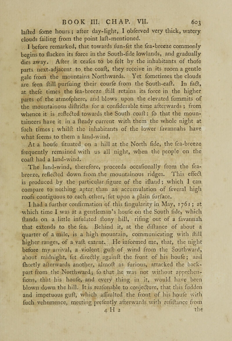 lafted fome hours; after day-light, I obferved very thick, watery clouds failing from the point laft-mentioned. I before remarked, that towards fun-fet the fea-breeze commonly begins to flacken its force in the South-fide lowlands, and gradually dies away. After it ceafes to be felt by the inhabitants of thofe parts next-adjacent to the coaft, they receive in its room a gentle gale from the mountains Northwards. Yet fometimes the clouds are feen ftill purfuing their courfe from the South-eaft. In fa£t, at thefe times the fea-breeze flill retains its force in the higher parts of the atmofphere, and blows upon the elevated fummits of the mountainous diftri&s for a confiderable time afterwards ; from whence it is reflected towards the South coaft: fo that the moun¬ taineers have it in a fteady current with them the whole night at fuch times ; whilft the inhabitants of the lower favannahs have what feems to them a land-wind. At a houfe fituated on a hill at the North fide, the fea-breeze frequently remained with us all night, when the people on the coaft had a land-wind. The land-wind, therefore, proceeds occafionally from the fea- breeze, reflected down from the mountainous ridges. This effedl is produced by the particular figure of the ifland; which I can compare to nothing apter than an accumulation of feveral high roofs contiguous to each other, fet upon a plain furface. I had a further confirmation of this Angularity in May, 1761 ; at which time I was at a gentleman’s houfe on the South fide, which ftands on a little infulated ftony hill, riling out of a favannah that extends to the fea. Behind it, at the diftance of about a quarter of a mile, is a high mountain, communicating with ftill higher ranges, of a vaft extent. He informed me, that, the night before my arrival, a violent guft of wind from the Southward, about midnight, fet direCtly againft the front of his houfe; and fhortly afterwards another, almoft as furious, attacked the back- part from the Northward; fo that lie was not without apprehen- fions, that his houfe, and every thing in it, would have been blown down the hill. It is reafonable to conjecture, that this hidden and impetuous guft, which afiaulted the front of his houfe with fuch vehemence, meeting prefently afterwards with refiftance from 4 H 2 the