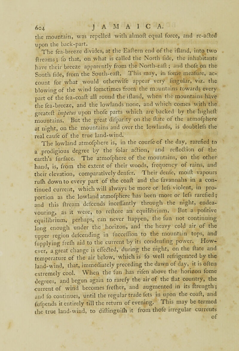 the mountain, was repelled with almoft equal force, and re-a&ed upon the back-part. The fea-breeze divides, at the Eaftern end of the ifland, into two ft reams; fo that, on what is called the North fide, the inhabitants have their breeze apparently from the North-eaft ; and thofe on the South fide, from the South-eaft. This may, in fome meafure, ac¬ count for what would otherwife appear very Angular, viz. the blowing of the wind fometimes from the mountains towards every part of the fea-coaft all round the ifland, when the mountains have the fea-breeze, and the lowlands none, and which comes with the greateft impetus upon thofe parts which are backed by the higheft mountains. But the great difparity on the ftate of the atmofphefe at night, on the mountains and over the lowlands, is doubtlefs the real caufe of the true land-wind. The lowland atmofphere is, in the courfe of the day, rarefied to a prodigious degree by the folar aCtion, and reflection of the earth’s furface. The atmofphere of the mountains, on the other hand, is, from the extent of their woods, frequency of rains, and their elevation, comparatively denfer. Their denfe, moift vapours rufh down to every part of the coaft and the favannahs in a con- tinued current, which will always be more or leis violent, in pro¬ portion as the lowland atmofphere has been more or lefs rarefied; and this ftream defeends inceflantly through the night, endea¬ vouring, as it were, to reftore an equilibrium. But a pofhive equilibrium, perhaps, can never happen, the fun not continuing- long enough under the horizon, and the heavy cold air of the upper region defeending in fucceflion to the mountain tops, and fupplying frefh aid to the current by its condenfing power. How¬ ever, a great change is edited, during the night, on the ftate and temperature of the air below, which is fo well refiigerated by the land-wind, that, immediately preceding the dawn of day, it is often extremely cool. When the fun has rifen above the horizon fome degrees, and begun again to rarefy the air of the flat country, the current of wind becomes frefher, and augmented in its ftrength; and lo continues, until the regular trade lets in upon the coaft, and fufpends it entirely till the return of evening. This may be termed the true land-wind, to diftinguifli it from thofe irregular currents