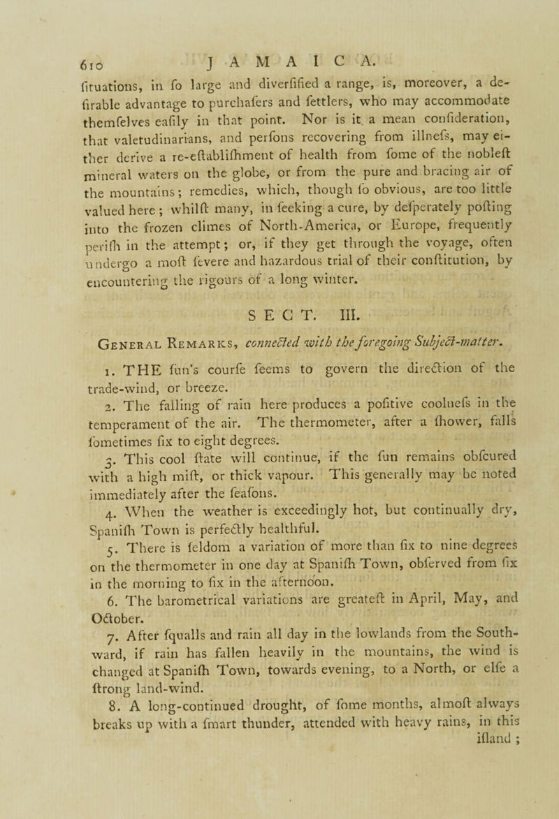 fituations, in fo large and diverfided a range, is, moreover, a de- fir able advantage to purchafers and fettlers, who may accommodate themfelves eafily in that point. Nor is it a mean confideration, that valetudinarians, and perfons recovering from illnefs, may ei¬ ther derive a re-eftablifhment of health from fome of the nobleft mineral waters on the globe, or from the pure and bracing air of the mountains; remedies, which, though fo obvious, are too little valued here; whild many, in feeking a cure, by defperately polling into the frozen climes of North-America, or Europe, frequently peri (la in the attempt; or, if they get through the voyage, often undergo a mod fevere and hazardous trial of their conditution, by encountering the rigours of a long winter. SECT. III. General Remarks, connected with the foregoing Sub]eft-mat ter. 1. THE fun’s courfe feems to govern the direction of the trade-wind, or breeze. 2. The falling of rain here produces a pofitive coolnefs in the temperament of the air. The thermometer, after a fhower, falls fometimes fix to eight degrees. 3. This cool date will continue, if the fun remains obfcured with a high mid, or thick vapour. This generally may be noted immediately after the feafons. 4. When the weather is exceedingly hot, but continually dry, Spanifh Town is perfectly healthful. 5. There is feldom a variation of more than fix to nine degrees on the thermometer in one clay at Spanifh Town, oblerved from fix in the morning to fix in the afternoon. 6. The barometrical variations are greated in April, May, and October. 7. After fqualls and rain all day in the lowlands from the South¬ ward, if rain has fallen heavily in the mountains, the wind is changed at Spanifh Town, towards evening, to a North, or elfe a drong land-wind. 8. A long-continued drought, of fome months, almod always breaks up with a fmart thunder, attended with heavy rains, in this ifland ;