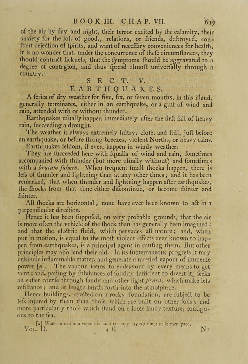 of the ail* by day and night, their terror excited by the calamity, their anxiety for the lofs of goods, relations, or friends, deftroyed, con- ftant dejedion of fpirits, and want of neceffary conveniences for health, it is no wonder that, under the concurrence of thefe circumftances, they Ihould contrad ficknefs, that the fymptoms fhould be aggravated to a degree of contagion, and thus fpread almoft univerfally through a country. SECT. V. EARTHQUAKES. A feries of dry weather for five, fix, or feven months, in this ifland, generally terminates, either in an earthquake, or a gult of wind and rain, attended with or without thunder. Earthquakes ufually happen immediately after the firft fall of heavy rain, fucceeding a drought. The weather is always extremely fultry, clofe, and ftill, juft before an earthquake, or before ftrong breezes, violent Norths, or heavy rains. Earthquakes feldom, if ever, happen in windy weather. They are fucceeded here with fqualls of wind and rain, fometimes accompanied with thunder (but more ufually without) and fometimes with a brutum fulmen. When frequent fmall fhocks happen, there is lefs of thunder and lightning than at any other times; and it has been remarked, that when thunder and lightning happen after earthquakes, the fhocks from that time either difcontinue, or become fainter and fainter. All fhocks are horizontal; none have ever been known to ad in a perpendicular diredion. Hence it has been fuppofed, on very probable grounds, that the air is more often the vehicle of the fhock than has generally been imagined : and that the eledric fluid, which pervades all nature ; and, when put in motion, is equal to the moft violent effeds ever known to hap¬ pen from earthquakes, is a principal agent in caufing them. But other principles may alfo lend their aid. In its fubterraneous progrefs it may enkindle inflammable matter, and generate a rarefied vapour of immenfe power [»]. The vapour feems to endeavour by every means to get vent; and, pafting by fubftances offolidity liifficient to divert it, feeks an eafier courfe through fandy and other light Jlrata, which make lefs refiftance ; and at length burfts forth into the atmofphere. Hence buildings, ereded on a rocky foundation, are fubject to be lefs injured by them than thofe which are built on other loils ; and more particularly thofe which ftand on a loofe fandy texture, contigu¬ ous to the fea. [«] Water turned into vapour is laid to occupy 14,000 times its former fpace, Vol. II. 4 K •. No