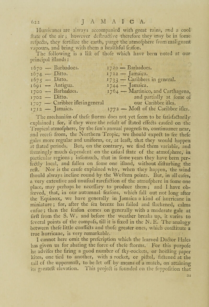 1670 — Barbadoes., 1674 •— Ditto. 1675 — Ditto. 1691 — Antigua. 1700 — Barbadoes. 1702 — Ditto. 1707 — Caribbee ifles in general 1712 — Jamaica. Hurricanes are always accompanied with great rains, and a cool .(late of the air ; however deftrudiive therefore they may be in fome refpedts, they fertilize the earth, purge the atmofphere from malignant vapours, and bring with them a healthful feafon. The following is a lift of thofe which have been noted at our principal iflands: 1720 — Barbadoes. 1722 — Jamaica. 1 733 — Caribbees in general. 1744 — Jamaica. 1764 — Martinico, and Carthagena, and partially at fome of our Caribbee ifles. 1772 — Moft of the Caribbee ifles. The mechanilm of thefe ftorms does not yet feem to be fatisfa&oril v explained ; for, if they were the refult of ftated effects caufed on the Tropical atmofphere, by the fun’s annual progrefs to, continuance near, and recefs from, the Northern Tropic, we fhould expert to fee thefe gales more regular and uniform, or, at leaft, that they would happen at ftated periods. But, on the contrary, we find them variable, and feemingly much dependent on the cafual ftate of the atmofphere, in particular regions; infomuch, that in fome years they have been per¬ fectly local, and fallen on fome one ifiand, without difturbing the reft. Nor is the caufe explained why, when they happen, the wind fhould always incline round by the Weftern points. But, in all cafes, a very extenfive and unufual rarefaction of the atmofphere in fome one place, may perhaps be neceflary to produce them; and I have ob- ierved, that, in our autumnal feafons, which fall out not long after the Equinox, we have generally in Jamaica a kind of hurricane in miniature ; for, after the fea breeze has failed and thickened, calms enfue; then the feafon comes on generally with a moderate gale at iirft from the S. W. and before the weather breaks up, it varies to leveral points of the compafs, till it is fixed in the N. E. The analogy between thefe little conflicts and thofe greater ones, which conftitute a true hurricane, is very remarkable. I cannot here omit the prefeription which the learned Dodior Hales has given us for abating the force of thele ftorms. For this purpofe he advifes the firing a good number of fky-rockets, or hoifting paper kites, one tied to another, with a rocket, or piftol, faftened at the tail of the uppermoft, to be let off by means of a match, on attaining its gieateft elevation. This project is founded on the fuppofition that as