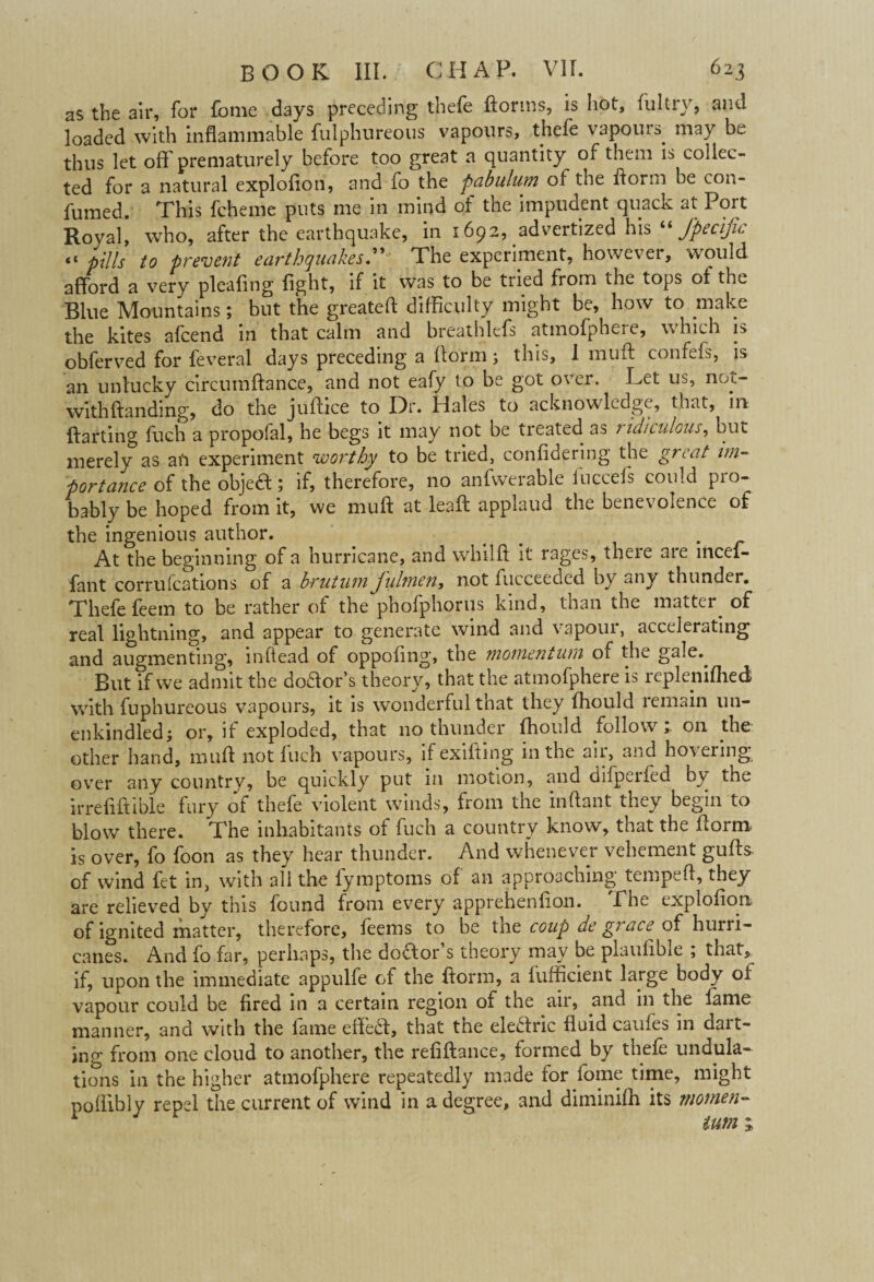 as the air, for fome days preceding thefe ftorms, is hot, fultry, and loaded with inflammable fulphureous vapours, thefe vapours. may bw. thus let off prematurely before too great a quantity of them is collec¬ ted for a natural explofion, and fo the pabulum of the ftorm be con- fumed. This fcheme puts me in mind of the impudent quack at Port Royal, who, after the earthquake, in 1692, advertized his “Specific “ pills to prevent earthquakes.” The experiment, however, would afford a very pleaflng fight, if it was to be tried from the tops of the Blue Mountains; but the greateft difficulty might be, how to make the kites afeend in that calm and breathlefs atmofphere, which is obferved for feveral days preceding a (form; this, 1 muff confefs, is an unlucky circuraftance, and not eafy to be got over. Let us, not- withftanding, do the juflice to Dr. Hales to acknowledge, that, in ftarting fuch a propofal, he begs it may not be treated as ridiculous, but merely as an experiment worthy to be tried, confidering the great im¬ portance of the object; if, therefore, no anfwerable luccefs could pio- bably be hoped from it, we muft at leaf! applaud the bene\ olence of the ingenious author. _ . At the beginning of a hurricane, and whilft it rages, there are incef- fant corrufcations of a brut urn fiuhnen, not fucceedcd by «ny thunder. Thefe feem to be rather of the phofphorus kind, than the matter, of real lightning, and appear to generate wind and vapour, accelerating and augmenting, inflead of oppofing, the momentum of the gale.. But if we admit the do&or’s theory, that the atmofphere is repleniflied with fuphureous vapours, it is wonderful that they Ihould remain un¬ enkindled; or, if exploded, that no thunder fhould follow; on the other hand, muft not fuch vapours, if exifting in the air, and hovering over any country, be quickly put in motion, and difperfed by the irrefiftible fury of thefe violent winds, from the inftant they begin to blow there. The inhabitants of fuch a country know, that the form is over, fo foon as they hear thunder. And whenever vehement guffs of wind fet in, with all the fymptoms of an approaching temped, they are relieved by this found from every apprehenfion. Pbe explofion of ignited matter, therefore, feems to be tne coup de g? ace of hurri¬ canes. And fo far, perhaps, the doffor s theory may be plaufibie , that, if, upon the immediate appulfe of the florm, a fufficient large body of vapour could be fired in a certain region of the air, and in the fame manner, and with the lame eiiedf, that the electric fluid cauies in dart¬ ing from one cloud to another, the refiftance, formed by thefe undula¬ tions in the higher atmofphere repeatedly made for fome time, might poflibly repel the current of wind in a degree, and diminifh its niomen- r turn 1