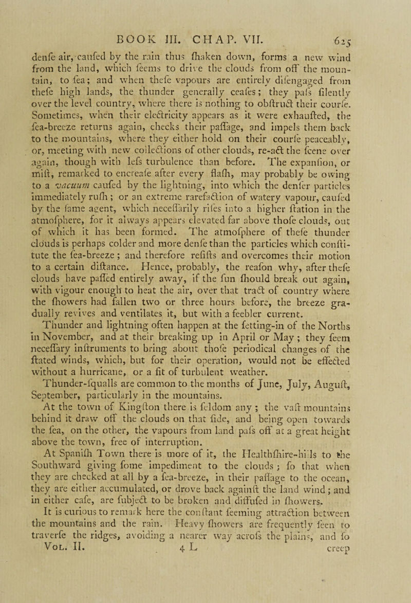 denfe aitycaufed by the rain thus ffaken down, forms a new wind from the land, which feems to drive the clouds from off the moun¬ tain, to fea; and when thefe vapours are entirely difengaged from thefe high lands, the thunder generally ceafes; they pal's filently over the level country, where there is nothing to obffrudt their courfe. Sometimes, when their eleftricity appears as it were exhaufted, the fea-breeze returns again, checks their paffage, and impels them back to the mountains, where they either hold on their courfe peaceably, or, meeting with new collections of other clouds, re-a<ff the fcene over again, though with lefs turbulence than before. The expansion, or milt, remarked to encreafe after every flaff, may probably be owing to a vacuum caufed by the lightning, into which the denier particles immediately ruff ; or an extreme rarefaction of watery vapour, caufed by the lame asent, which neceffarily riles into a higher ffation in the atmofphere, for it always appears elevated far above thofe clouds, out of which it has been formed. The atmofphere of thefe thunder clouds is perhaps colder and more denfe than the particles which confti- tute the fea-breeze ; and therefore refills and overcomes their motion to a certain diftance. Hence, probably, the reafon why, after thefe clouds have patted entirely away, if the fun ffould break out again, with vigour enough to heat the air, over that trad of country where the ffowers had fallen two or three hours before, the breeze gra¬ dually revives and ventilates it, but with a feebler current. Thunder and lightning often happen at the fetting-in of the Norths in November, and at their breaking up in April or May ; they feem neceffary inftruments to bring about thofe periodical changes of the ffated winds, which, but for their operation, would not be effected without a hurricane, or a fit of turbulent weather. Thunder-fqualls are common to the months of June, July, Auguff, September, particularly in the mountains. At the town of Kingfton there is feldom any ; the vaft mountains behind it draw off the clouds on that fide, and being open towards the fea, on the other, the vapours from land pal's off at a great height above the town, free of interruption. At Spaniff Town there is more of it, the Healthffire-h’fIs to the Southward giving fome impediment to the clouds ; fo that when they are checked at all by a fea-breeze, in their pafiage to the ocean, they are either accumulated, or drove back againft the land wind; and in either cafe, are fubjedt to be broken and diffufed in ffowers. It is curious to remark here the conftant teeming attraction between the mountains and the rain. Heavy fhowers are frequently feen to traverfe the ridges, avoiding a nearer way acrofs the plains, and fo Vol. II. 4 L creep