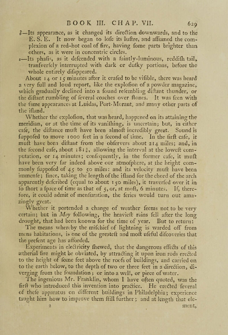 629 £—Its appearance, as it changed its direction downwards, and to the E. S. E. It now began to lofe its luftre, 3nd affumed the com¬ plexion of a red-hot coal of fire, having fome parts brighter than others, as it were in concentric circles, g—Its phafis as it defcended with a faintly-luminous, reddifh tail* tranfverfely interrupted with dark or dulky portions, before the whole entirely difappeared. About 14 or 15 minutes after it ceafed to be vifible, there was heard a very full and loud report, like the explolion of a powder magazine* which gradually declined into a found refembling didant thunder, or the didant rumbling of feveral coaches over Hones. It was feen with the fame appearances at Kuidas, Port*Mcrant, and many other parts of the ifland. Whether the explolion, that was heard, happened on its attaining the meridian, or at the time of its vanifhing, is uncertain; but, in either cafe, the difiance mud have been almoft incredibly great. Sound is fuppofed to move 1000 feet in a fecond of time. In the tirft cafe, it mud have been didant from the obfervers about 214 miles; and, in the fecond cafe, about 18 if, allowing the interval at the lowed; com¬ putation, or 14 minutes; confequently, in the former cafe, it mud: have been very far indeed above our atmofphere, at the height com¬ monly fuppofed of 45 to 50 miles: and its velocity mud have been immenfe; fince, taking the length of the ifland for the chord of the arch apparently defcribed (equal to about 150 miles), it travelled over it in lo fhort a fpace of time as that of 5, or, at mod, 6 minutes. If, there¬ fore, it could admit of menfuration, the feries would turn out ama¬ zingly great. Whether it portended a change of weather feems not to be very certain; but in May following, the heavied rains fell after the long drought, that had been known for the time of year. But to return: The means whereby the mifehief of lightning is warded off from mens habitations, is one of the greated and mod ufeful difeoveries that the prefent age has afforded. Experiments in eleClricity (hewed, that the dangerous effeCts of this jetherial fire might be obviated, by attracting it upon iron rods erected to the height of fome feet above the roofs of buildings, and carried on to the earth below, to the depth of two or three feet in a direction, di¬ verging from the foundation; or into a well, or piece of water* The ingenious Mr. Franklin, whom I have often quoted, was the fird who introduced this invention into practice. He ereCted feveral of thefe apparatus on different buildings in Philadelphia; experience taught him how to improve them dill further ; and at length that ele¬ ment, 1