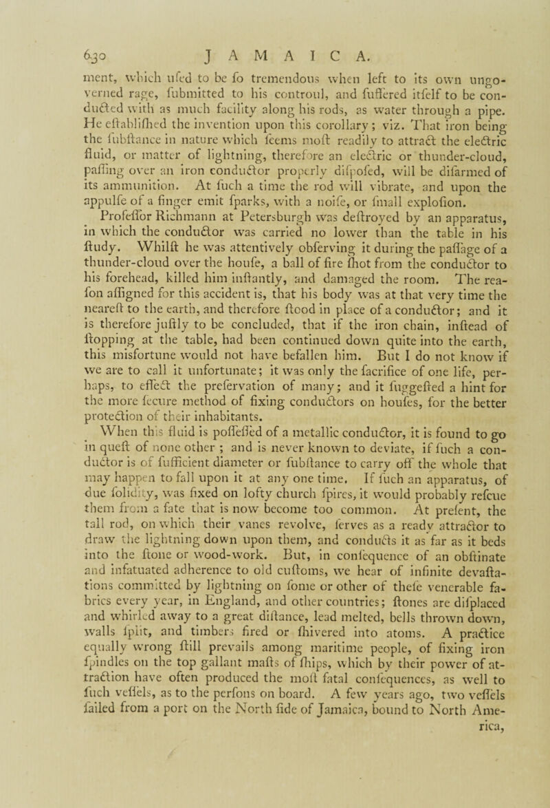 ment, which u led to be fo tremendous when left to its own ungo- verned rage, fubmitted to his controul, and fuffered itfelf to be con¬ ducted with as much facility along his rods, as water through a pipe. He eftablifhed the invention upon this corollary; viz. That iron being the lubftance in nature which feems mo ft readily to attract the eleCtric fluid, or matter of lightning, therefore an eleCtric or thunder-cloud, pafling over an iron condu&or properly difpofed, will be difarmed of its ammunition. At fuch a time the rod will vibrate, and upon the appulfe of a finger emit fparks, with a noife, or fmall exploflon. Profeflor Richmann at Petersburgh was deftroyed by an apparatus, in which the condu&or was carried no lower than the table in his ftudy. Whilft he was attentively obferving it during the paflage of a thunder-cloud over the houfe, a ball of fire (hot from the conductor to his forehead, killed him inflantly, and damaged the room. The rea- fon a Aligned for this accident is, that his body was at that very time the neared to the earth, and therefore flood in place of a conductor; and it is therefore juftly to be concluded, that if the iron chain, inftead of flopping at the table, had been continued down quite into the earth, this misfortune would not have befallen him. But I do not know if we are to call it unfortunate; it was only the facrifice of one life, per¬ haps, to efife61 the prefervation of many; and it fuggefled a hint for the more fecure method of fixing conductors on houfes, for the better protection of their inhabitants. When this fluid is poflefled of a metallic conductor, it is found to go in queft of none other ; and is never known to deviate, if fuch a con¬ ductor is of fufficient diameter or fubrtance to carry off' the whole that may happen to fall upon it at any one time. If fuch an apparatus, of due folidity, was fixed on lofty church fpires, it would probably refeue them from a fate that is now become too common. At preient, the tall rod, on which their vanes revolve, lerves as a ready attrador to draw the lightning down upon them, and conducts it as far as it beds into the flone or wood-work. But, in confequence of an obftinate and infatuated adherence to old cuftoms, we hear of infinite devalua¬ tions committed by lightning on fome or other of thele venerable fa¬ brics every year, in England, and other countries; ftones are difplaced and whirled away to a great difiance, lead melted, bells thrown down, walls lplit, and timbers fired or (hivered into atoms. A practice equally wrong fiill prevails among maritime people, of fixing iron fpindles on the top gallant mafts of (hips, which by their power of at¬ traction have often produced the mofl fatal confequences, as well to fuch veffels, as to the perfons on board. A few years ago, two veflels failed from a port on the North fide of Jamaica, bound to North Ame¬ rica,