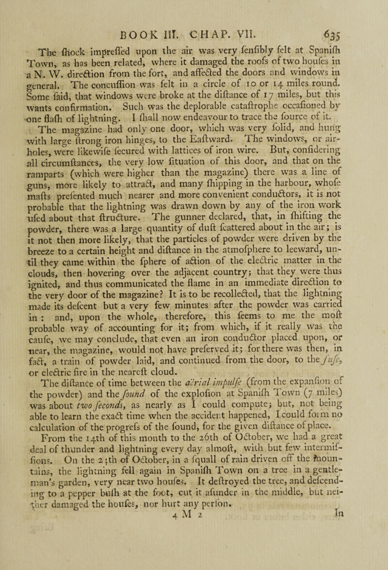 The ftiock imprefled upon the air was very fenfibly felt at Spanifh Town, as has been related, where it damaged the roofs of two houfes in a N. W. direction from the fort, and affe&ed the doors and windows in general. The concuffion was felt in a circle of 10 or 14 miles round. Some faid, that windows were broke at the diftance of 17 miles, but this wants confirmation. Such was the deplorable cataftrophe occafioned by one flafh of lightning. 1 fliall now endeavour to trace the fource of it. The magazine had only one door, which was very folid, and hung with large ftrong iron hinges, to the Eaftward. The windows, or air¬ holes, were likewife fecured with lattices of iron wire. But, confidering all circumftances, the very low fituation of this door, and that on the ramparts (which were higher than the magazine) there was a line of guns, more likely to attraft, and many Shipping in the harbour, whofe mads prefented much nearer and more convenient conductors, it is not probable that the lightning was drawn down by any of the iron work ufed about that ftruCture. The gunner declared, that, in fhifting the powder, there was a large quantity of duft fcattered about in the air; is it not then more likely, that the particles of powder were driven by the breeze to a certain height and diftance in the atmofphere to leeward, un¬ til they came within the fphere of aftion of the eledric matter in the clouds, then hovering over the adjacent country; that they were thus ignited, and thus communicated the flame in an immediate direction to the very door of the magazine ? It is to be recolleCted, that the lightning made its defcent but a very few minutes after the powder was carried in : and, upon the whole, therefore, this feems to me the moft probable way of accounting for it; from which, if it really was the caufe, we may conclude, that even an iron conductor placed upon, or near, the magazine, would not have preferved it; for there was then, in fad, a train of powder laid, and continued from the door, to thtj'ufe9 or eledric fire in the neareft cloud. The diftance of time between the aerial impidfe (from the expanfipn of the powder) and the found of the explofton at Spanifh Town (7 miles) was about two fecondsy as nearly as I could compute; but, not being able to learn the exaCt time when the accident happened, I could form no calculation of the progrefs of the found, for the given diftance of place. From the 14th of this month to the 26th of October, we had a great deal of thunder and lightning every day almoft, with but few intermif- fions. O11 the 2 pth of October, in a fquall of rain driven oft the ftioun- tains, the lightning fell again in Spanifh Town on a tree in a gentle¬ man’s garden, very near two houfes. It deftroyed the tree, and defend¬ ing to a pepper bufti at the foot, cut it afunder in the middle, but nei¬ ther damaged the houfes, nor hurt any perlon. 4 M 2 In