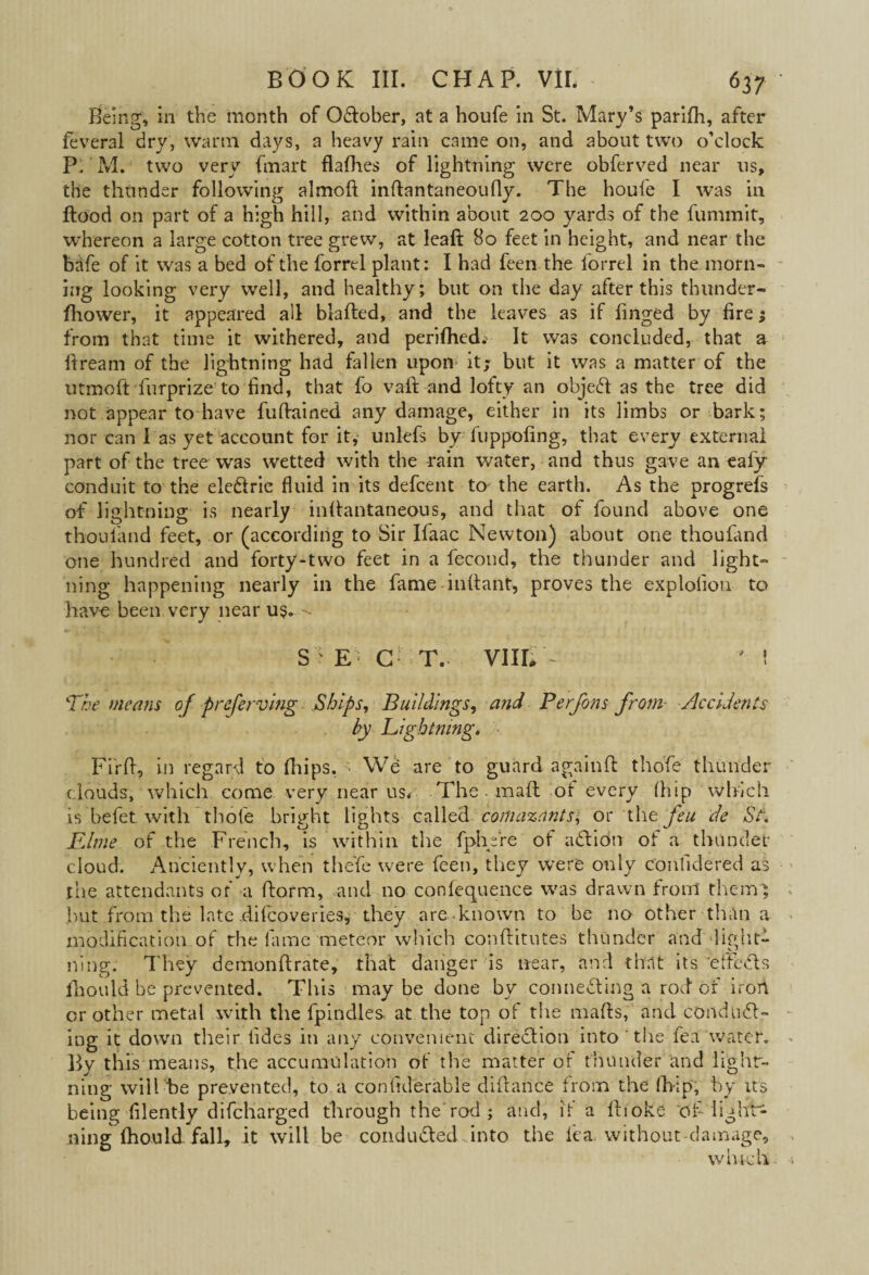 Being, in the month of Oftober, at a houfe in St. Mary’s parifh, after feveral dry, warm days, a heavy rain came on, and about two o’clock P. M. two very {mart flafhes of lightning were obferved near us, the thunder following almoft inftantaneoufly. The houfe I was in Hood on part of a high hill, and within about 200 yards of the fununit, whereon a large cotton tree grew, at leaft 80 feet in height, and near the bafe of it was a bed of the forrel plant: I had feen the forrel in the morn¬ ing looking very well, and healthy; but on the day after this thunder- fhower, it appeared all blafted, and the leaves as if linged by fire; from that time it withered, and perifhed; It was concluded, that a fiream of the lightning had fallen upon it; but it was a matter of the utmoft furprize to find, that fo vaft and lofty an object as the tree did not appear to have fuftained any damage, either in its limbs or bark; nor can I as yet account for it, unlefs by fuppofing, that every external part of the tree was wetted with the rain water, and thus gave an ealy conduit to the eiedrie fluid in its defcent to- the earth. As the progrefs of lightning is nearly inffantaneous, and that of found above one thouland feet, or (according to Sir Ifaac Newton) about one thoufand one hundred and forty-two feet in a fecond, the thunder and light¬ ning happening nearly in the fame inftant, proves the explofion to have been very near u$. -- S f E ■ C T. VIII, ~ ' 1 The means of preferring Ships, Buildings, and Perfons from Accidents by Lightning* Firft, in regard to fhips. - We are to guard againft tho'fe thunder clouds, which come very near us. The . maft of every (hip which is befet. with thole bright lights called conia%ants\ or the feu de St. Rime of the French, is within the fphfre of adidn of a thunder cloud. Anciently, when thefe were feen, they were only con fide red as the attendants of a (form, and no confequence was drawn front themg but from the late .difcoveries, they are known to be no other than a modification of the fame meteor which conftitutes thunder and ‘light¬ ning.- They demon ft rate, that danger is near, and that its 'efteds lhould be prevented. This may be done by connecting a rod of irort or other metal with the fpindles at the top of the marts, and conduct¬ ing it down their tides in any convenient direction into' the fea water. By this means, the accumulation of the matter or thunder and light¬ ning will be prevented, to a conftderable diftance from the (hip, by its being filently difcharged through the rod ; and, if a ftioke of lights ning fhould fall, it will be conduded into the lea without-damage.