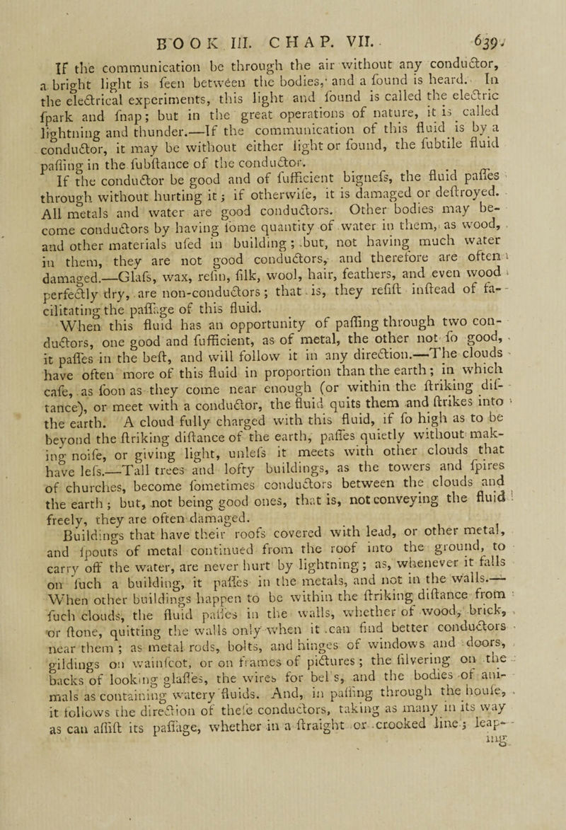 IF the communication be through the air without any conductor, a bright light is feen between the bodies,* and a found is heard. In the electrical experiments, this light and found is called the electric fpark and fnap; but in the great operations of nature, it is called lightning and thunder.—If the communication of this fluid, is by a conductor, it may be without either light or found, the fubtile fluid pafling in the fubftance of the conductor. # If the conductor be good and of fufficient bignefs, the fluid pafles through without hurting it; if otherwife, it is damaged or deftroyed. All metals and water are good conductors. Other bodies may be¬ come conductors by having lb me quantity of water in them, as wood, and other materials ufed in building ; -but, not having much water in them, they are not good conductors, and therefore are oftena damaged.—Glafs, wax, refln, filk, wool, hair, feathers, and even wood » perfectly dry, are noo-conduCtors ; that is, they refill mflead of ta- cilitating the paffage of this fluid. When this fluid has an opportunity of pafling through two con¬ ductors, one good and fufficient, as of metal, the other not fo good, . it palfes in the heft, and will follow it in any diredion.—The clouds • have often more of this fluid in proportion than the earth; in which cafe, as foon as they come near enough (or within the ftriking .dif- tance\ or meet with a conductor, the fluid quits them and Per ikes into the earth. A cloud fully charged with this fluid, if fo high as to be beyond the ftriking diftance of the earth, pafles quietly without'mak¬ ing noife, or giving light, unlefs it meets with other clouds that have lefs.—Tall trees and lofty buildings, as the towers and fpiies of churches, become fometimes conductors between the clouds and the earth; but, not being good ones, that is, not conveying the fluid freely, they are often damaged. Buildings that have their roofs covered with lead, or other metal, and fpouts of metal continued from the roof into the ground, to carry off the water, are never hurt by lightning; as, whenever it falls on ftich a building, it pafles in the metals, and not in the walls. When other buildings happen to be within the (Inking diftance from fuch clouds, the fluid pafles in the walls, whether of wood, brick, or (lone, quitting the walls only when it .can find better conduCtois near them ; as metal rods, bo-lts, and hinges of windows and doors, gildings on wainfeot, or on frames of pictures ; the ftlvering 011 r^e backs of looking glaffes, the wires for bel s, and the bodies -of ani¬ mals as containing watery'fluids. And, in pafling through the houle, . it follows the dire&ion of theie conductors, taking as many in its way as can aflift its paffage, whether in a ftraight or crooked line ; leap- -