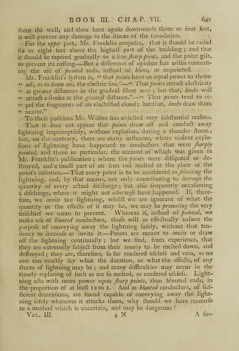 from the wall, and then bent again downwards three or four feet, it will prevent any damage to the Hones of the foundation. For the upper part, Mr. Franklin propofes, that it fhould be raifed fix or eight feet above the higheft part of the building ; and that it fhould be tapered gradually to a fine fiarp point, and the point gilt, to prevent its ruffing.—But a difference of opinion has arifen concern¬ ing the ufe of pointed rods, inffead of blunt, or unpointed. Mr. Franklin’s fyflem is, 44 that points have an equal power to throw 44 off, as to draw on, the eledric fire.”—44 That points attract electricity 44 at greater diftances in the gradual filent way ; but that, knobs will 44 attrad a ftroke at the greatejl diftance.”—-4t That points tend to re- 44 pel the fragments of an eledrified cloud ; but that, knobs draw them 44 nearer.” To thefe portions Mr. Wilfon has objected very fubffantial reafons. That it does not appear that points draw off and condud away lightning imperceptibly, without explofion, during a thunder fform; but, on the contrary, there are many inffances, where violent explo- fions of lightning have happened to condudors that were Jharply pointed, and three in particular, the account of which was given in Mr. Franklin’s publication ; where the points were diffipated or de¬ ft roved, and a fmall part of an iron rod melted at the place of the point’s infertion.—That every point is to be confidered as foliciting the lightning, and, by that means, not only contributing to increafe the quantity of every adual difcharge; but alfo frequently occafioning a difcharge, where it might not otherwife have happened. If, there¬ fore, we invite the lightning, whilft we are ignorant of what the quantity or the effeds of it may be, we may be promoting the very mifchief we mean to prevent. Whereas if, inftead of pointed, we make ufe of blunted condudors, thofe will as effedually anfwer the purpofe of conveying away the lightning fafely, without that ten¬ dency to increafe or invite it.—Points are meant to invite or draw off the lightning continually ; but we find, from experience, that they are extremely fubjed from their tenuity to be melted down, and deftroyed ; they are, therefore, fo far rendered ufelefs and vain, as no one can exadly fay what the duration, or what the effeds, of any ftorm of lightning may be ; and many difficulties may occur in the timely replacing of fuch as are fo melted, or rendered ufelefs. Light¬ ning ads with more power upon foarp points, than blunted ends, in the proportion of at leaft 12 to 1. And as blunted condudors, of fuf- ficient dimenfions, are found capable of conveying away the light¬ ning fafely whenever it attacks them, why fhould we have recourfe to a method which is uncertain, and may be dangerous ? Vol. III. 4 N A for-