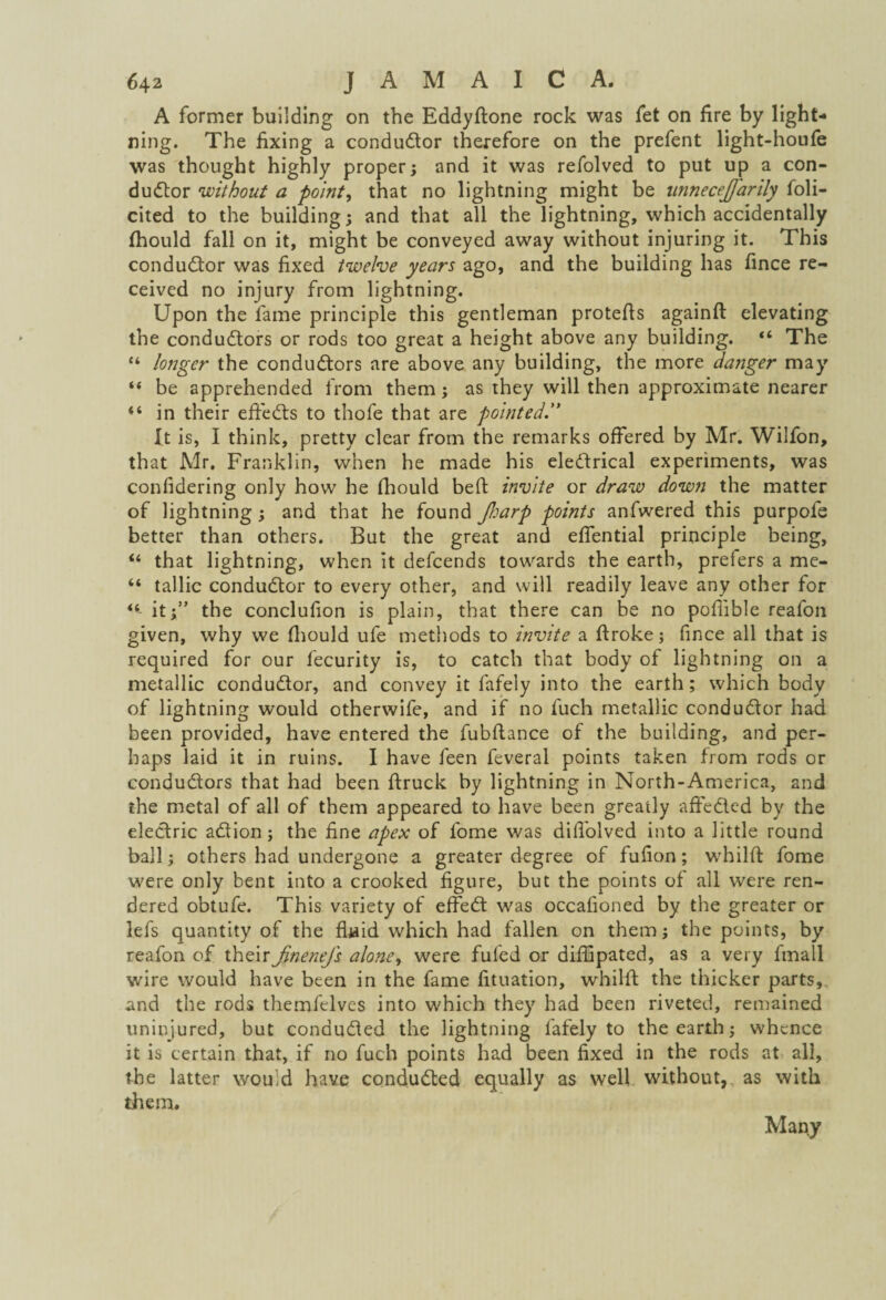 A former building on the Eddyftone rock was fet on fire by light¬ ning. The fixing a conductor therefore on the prefent light-houfe was thought highly proper; and it was refolved to put up a con¬ ductor without a point, that no lightning might be wmecejfarily Soli¬ cited to the building; and that all the lightning, which accidentally fhould fall on it, might be conveyed away without injuring it. This conductor was fixed twelve years ago, and the building has fince re¬ ceived no injury from lightning. Upon the fame principle this gentleman protefis againft elevating the conductors or rods too great a height above any building. “ The “ longer the conductors are above any building, the more danger may “ be apprehended from them; as they will then approximate nearer “ in their effeCts to thofe that are pointed.” It is, I think, pretty clear from the remarks offered by Mr. Wilfon, that Mr. Franklin, when he made his eledtrical experiments, was confidering only how he fhould belt invite or draw down the matter of lightning; and that he found Jharp points anfwered this purpofe better than others. But the great and eflential principle being, “ that lightning, when it defcends towards the earth, prefers a me- “ tallic conductor to every other, and will readily leave any other for *6 it;” the conclufion is plain, that there can be no pofiible reafon given, why we fhould ufe methods to invite a ftroke; fince all that is required for our fecurity is, to catch that body of lightning on a metallic conductor, and convey it fafely into the earth; which body of lightning would otherwife, and if no fuch metallic conductor had been provided, have entered the fubftance of the building, and per¬ haps laid it in ruins. I have feen feveral points taken from rods or conductors that had been ftruck by lightning in North-America, and the metal of all of them appeared to have been greatly affeCtcd by the electric aCtion; the fine apex of fome was difl'olved into a little round ball; others had undergone a greater degree of fufion; whilft fome were only bent into a crooked figure, but the points of all were ren¬ dered obtufe. This variety of effeCt was occafioned by the greater or lefs quantity of the fluid which had fallen on them; the points, by reafon of their Jinenefs alone, were fufed or diffipated, as a very frnall wire would have been in the fame fituation, whilft the thicker parts, and the rods themfelves into which they had been riveted, remained uninjured, but conducted the lightning fafely to the earth; whence it is certain that, if no fuch points had been fixed in the rods at all, the latter would have conducted equally as well without, as with them. Many