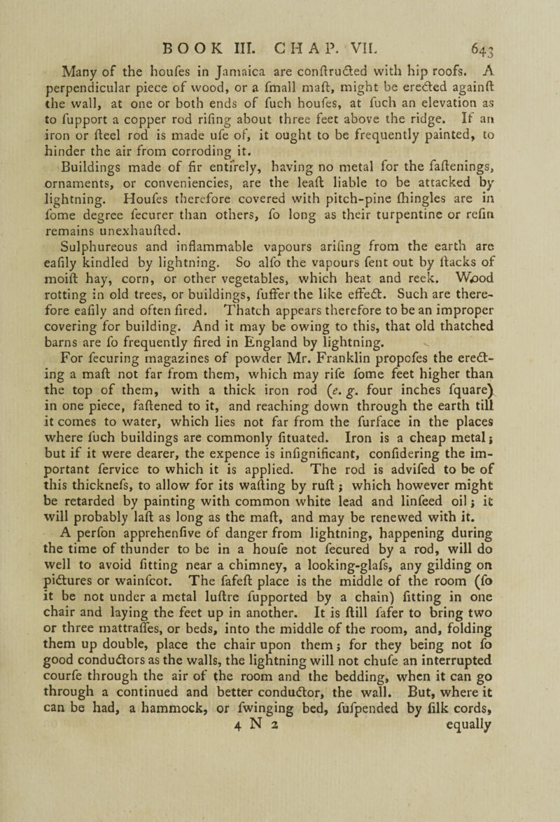 Many of the houfes in Jamaica are conftruCted with hip roofs. A perpendicular piece of wood, or a fmall mail, might be ereCted againft the wall, at one or both ends of fuch houfes, at fuch an elevation as to fupport a copper rod rifing about three feet above the ridge. It an iron or fteel rod is made ufe of, it ought to be frequently painted, to hinder the air from corroding it. Buildings made of fir entirely, having no metal for the faflenings, ornaments, or conveniencies, are the leaft liable to be attacked by lightning. Houfes therefore covered with pitch-pine fhingles are in fome degree fecurer than others, fo long as their turpentine or refin remains unexhaufled. Sulphureous and inflammable vapours arifing from the earth are eafily kindled by lightning. So alfo the vapours fent out by flacks of moift hay, corn, or other vegetables, which heat and reek. Wiood rotting in old trees, or buildings, fuffer the like effeCt. Such are there¬ fore eafily and often fired. Thatch appears therefore to be an improper covering for building. And it may be owing to this, that old thatched barns are fo frequently fired in England by lightning. For fecuring magazines of powder Mr. Franklin propcfes the erect¬ ing a mall not far from them, which may rife fome feet higher than the top of them, with a thick iron rod (^. g. four inches fquarej in one piece, fattened to it, and reaching down through the earth till it comes to water, which lies not far from the furface in the places where luch buildings are commonly fituated. Iron is a cheap metal; but if it were dearer, the expence is infignificant, confidering the im¬ portant fervice to which it is applied. The rod is advifed to be of this thicknefs, to allow for its wafting by ruft ; which however might be retarded by painting with common white lead and linfeed oil; it will probably laft as long as the maft, and may be renewed with it. A perfon apprehenfive of danger from lightning, happening during the time of thunder to be in a houfe not fecured by a rod, will do well to avoid fitting near a chimney, a looking-glafs, any gilding on pictures or wainfcot. The fafeft place is the middle of the room (fo it be not under a metal luftre fupported by a chain) fitting in one chair and laying the feet up in another. It is ftill fafer to bring two or three rnattrafles, or beds, into the middle of the room, and, folding them up double, place the chair upon them; for they being not fo good conductors as the walls, the lightning will not chufe an interrupted courfe through the air of the room and the bedding, when it can go through a continued and better conductor, the wall. But, where it can be had, a hammock, or fwinging bed, fufpended by lilk cords, 4 N 2 equally