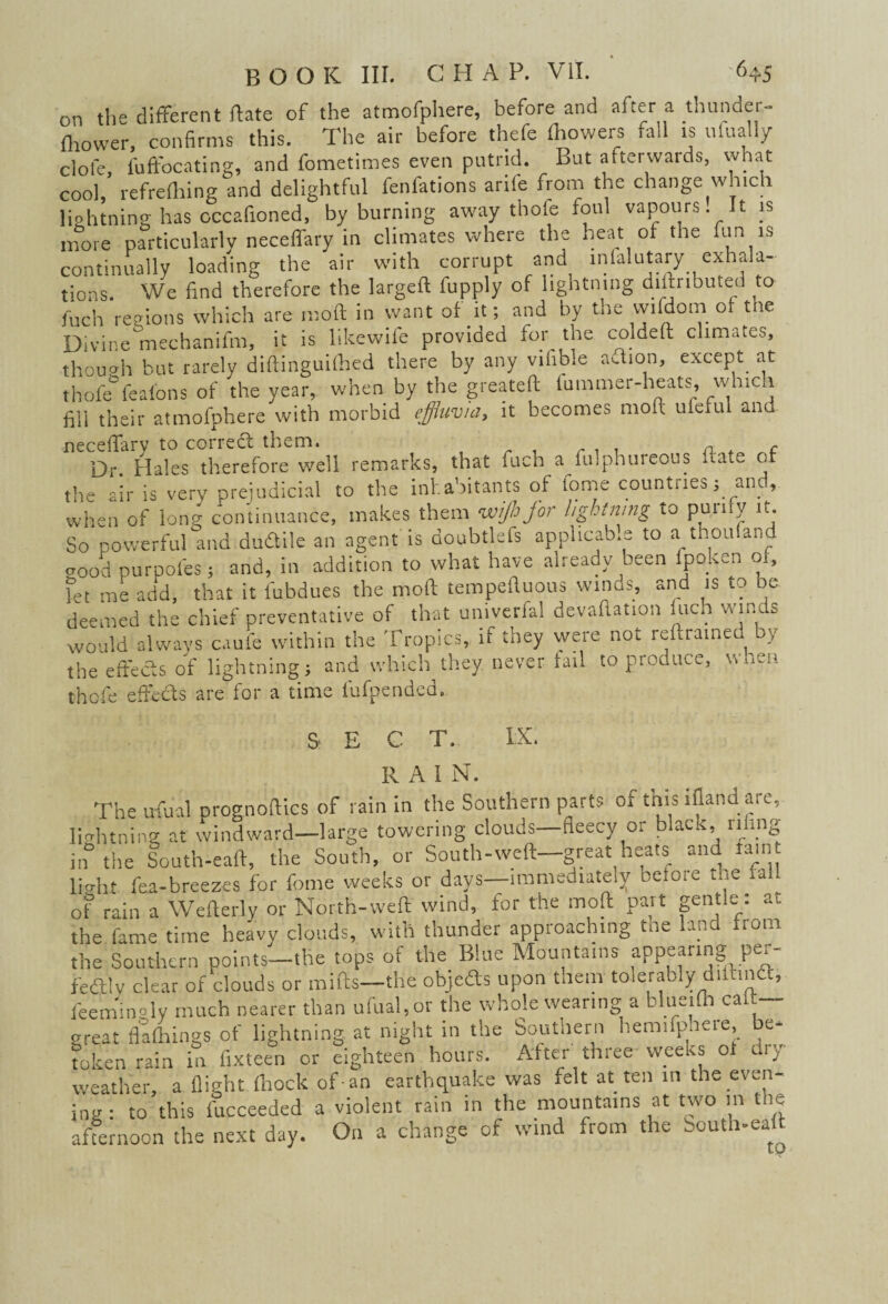 on the different ftate of the atmofphere, before and after a thunder- fhower, confirms this. The air before thefe Ihowers fall is ufually dole, l'uffocating, and fometimes even putrid. But afterwards, what cool, refrefhing and delightful fenfations arile from the change which liohtning has occafioned, by burning away thofe foul vapours. It is more particularly neceffary in climates where the heat of the fun is continually loading the air with corrupt and inialutary exhala¬ tions. We find therefore the Iargeft fupply of lightning distributed to inch regions which are moft in want of it; and by the wifdom of the Divine mechanifm, it is likewile provided for the coldeft climates, though but rarely diftinguilhed there by any vifible adion, except at thofe°feafons of the year, when by the greateft lummer-heats, whic.i fill their atmofphere with morbid effluvia, it becomes moft ufeful and neceffary to corred them. a , c Dr Hales therefore well remarks, that fuch a fulphureous State ot the air is very prejudicial to the inhabitants of tome countries; and, when of ion? continuance, makes them wijhjor l/ghiwng to purify it. So powerful and dudile an agent is doubtlefs applicable to a thoufand cood purpofes; and, in addition to what have already been lpoken 01, fet me add, that it l'ubdues the moft tempeftuous winds, and is to be deemed the chief preventative of that umverfal devaftation fuch winds would always caufe within the Tropics, if they were not reftra.ned by the effects of lightning; and which they never tail to produce, when thofe effects are for a time l'ufpended. SECT. RAIN. The ufual prognoftics of rain in the Southern parts of this ifland.are, lightning at windward—large towering clouds—fleecy or black, riling in the South-eaft, the South, or South-weft—great heats and ram li?ht fea-breezes for feme weeks or days—immediately before tne fall Of rain a Wefterly or North-weft wind, for the moft part gentle: at the fame time heavy clouds, with thunder approaching tne land from the Southern points—the tops of the Blue Mountains appearing per- fealy clear of clouds or miffs—the objeds upon them tolerably diiund, feemingly much nearer than ufual,or the whole wearing a blueifh calt— great flafhings of lightning at night in the Southern hemifpheie, be¬ token rain in fixteen or eighteen hours. After three-weeks 01 dry weather, a flight (hock of-an earthquake was felt at ten in the even¬ ing : to this lucceeded a violent rain in the mountains at two in tlic afternoon the next day. On a change of wind from the South-eaft