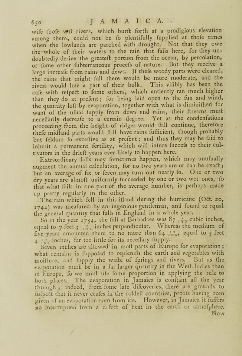 wife thofe vad rivers, which burft forth at a prodigious elevation among them, could not be fo plentifully fupplied at thofe times when the lowlands are parched with drought. Not that they owe the whole of their waters to the rain that falls here, for they un¬ doubtedly derive the greated portion from the ocean, by percolation, or fome other fubterraneous procefs of nature. But they receive a large increafe from rains and dews. If thefe woody parts were cleared, the rains that might fall there would be more moderate, and the rivers would lofe a part of their bulk. This vifibly has been the cafe with refpedt to fome others, which antiently ran much higher than they do at prefent j for being laid open to the fun and wind, the quantity loft by evaporation, together with what is diminiffied for want of the ufual lupply from dews and rains, their dreams mull necelfarily decreafe to a certain degree. Yet as the condenfations proceeding from the height of ridges would dill continue, therefore thefe midland parts would dill have rains fudicient, though probably but feldom fo exceffive as at prefent; and thus they may be faid to inherit a permanent fertility, which will infure fuccefs to their cul¬ tivators in the dried years ever likely to happen here. Extraordinary falls may fometimes happen, which may unufually augment the annual calculation, for no two years are or can be exadt; but an average of fix or feven may turn out nearly fo. One or two dry years are almod uniformly fucceeded by one or two wet ones, fo that what fails in one part of the average number, is perhaps made up pretty regularly in the other. The rain which fell in this idand during the hurricane (Odt. 20, 1744) was meafured by an ingenious gentleman, and found to equal the general quantity that fills in England in a whole year. So in the year 1754, the fall at Barbadoes was 87 74-_ cubic inches, equal to 7 feet 3 inches perpendicular. Whereas the medium of five years amounted there to no more than 64 _'-oA> equal to 5 feet 4 inches, far too little for its necedary fupply. Seven inches are allowed in mod parts of Europe for evaporation ; what remains is fuppofed to replenhh the earth and vegetables with moidure, and fupply the wade of fprings and rivers. But as the evaporation mud be in a far larger quantity in the Wed-Indies than in Europe, fo we mud ufe fome proportion in applying the rule to both placesi. The evaporation in Jamaica is condant all the year through ; indeed, from fome late difcoveries, there are grounds to fufpect that it never eeafes in the colded countries, proofs having been given of an evaporation even from ice. However, in Jamaica it duffers no interruption from a defect of heat in the earth or atmofphere. Now