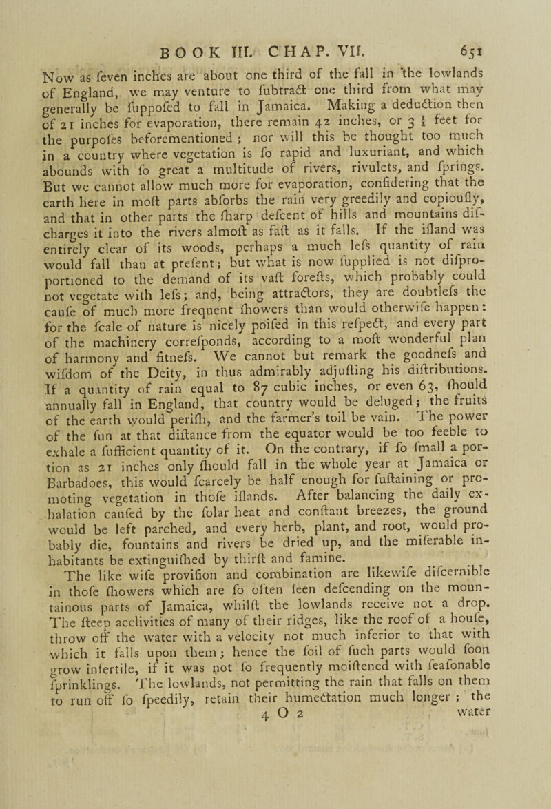 Now as feven inches are about cne third of the fail in ‘the lowlands of England, we may venture to fubtradt one third from what may generally be fuppofed to fall in Jamaica. Making a deduction then of 21 inches for evaporation, there remain 42 inches, or 3 f feet for the purpofes beforementioned ; nor will this be thought too much in a country where vegetation is fo rapid and luxuiiant, and which abounds with fo great a multitude of rivers, rivulets, and fprings. But we cannot allow much more for evaporation, confidenng that the earth here in mod parts abforbs the rain very greedily and copioufly, and that in other parts the (harp defcent of hills and mountains dis¬ charges it into the rivers almoft as faff as it falls. If the iiland was entirely clear of its woods, perhaps a much lefs quantity of rain would fall than at prefent; but what is now fupplied is not difpro- portioned to the demand of its vaft foiefts, which probably could not vegetate with lefs; and, being attradfors, they aie doubt;efs the caufe of much more frequent (bowers than would otherwife happen: for the fcale of nature is nicely poifed in this refpedt, and every part of the machinery correfponds, according to a moft wonderful plan of harmony and fitnefs. We cannot but remark the goodnefs and wifdom of the Deity, in thus admirably adjufting his diffnbutions. If a quantity of rain equal to 87 cubic inches, or even 63, fhould annually fall in England, that country would be deluged; the fruits of the earth would perifh, and the farmer’s toil be vain. The power of the fun at that diftance from the equator would be too feeble to exhale a fufficient quantity of it. On the contrary, if fo fmall a por¬ tion as 21 inches only fhould fall in the whole year at Jamaica or Barbadoes, this would fcarcely be half enough for fuftaining or pro¬ moting vegetation in thofe iflands. After balancing the daily ex¬ halation caufed by the iolar heat and conftant breezes, the giound would be left parched, and every herb, plant, and root, would pro¬ bably die, fountains and rivers be dried up, and the miferable in¬ habitants be extinguifhed by third; and famine. The like wife provifion and combination are likewife difcernible in thofe fhowers which are fo often feen defending on the moun¬ tainous parts of Jamaica, whilft the lowlands receive not a drop. The deep acclivities of many of their ridges, like the roof of a houle, throw off the water with a velocity not much inferior to that with which it falls upon them; hence the foil of fuch parts would foon grow infertile, if it was not fo frequently moiftened with feafonable fprinklings. The lowlands, not permitting the rain that falls on them to run off fo fpeedily, retain their humedtation much longer ; the 4 O 2 water